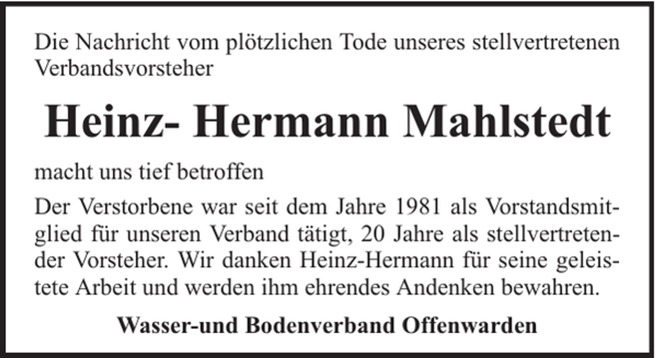 <p>Die Nachricht vom plötzlichen Tode unseres stellvertretenen<br />Verbandsvorsteher</p><p>Heinz- Hermann Mahlstedt<br />macht uns tief betroffen<br />Der Verstorbene war seit dem Jahre 1981 als Vorstandsmitglied für unseren Verband tätigt, 20 Jahre als stellvertretender Vorsteher. Wir danken Heinz-Hermann für seine geleistete Arbeit und werden ihm ehrendes Andenken bewahren.<br />Wasser-und Bodenverband Offenwarden</p>