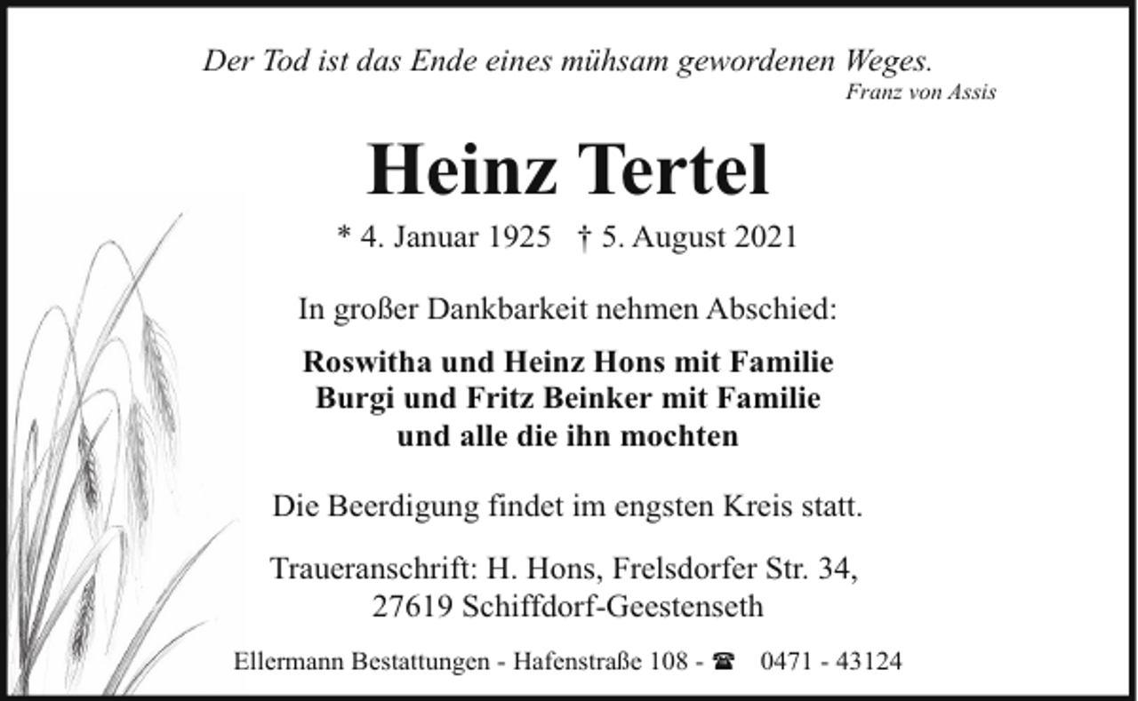 <p>Der Tod ist das Ende eines mühsam gewordenen Weges.</p><p>Franz von Assis</p><p>Heinz Tertel</p><p>* 4. Januar 1925 † 5. August 2021<br />In großer Dankbarkeit nehmen Abschied:<br />Roswitha und Heinz Hons mit Familie<br />Burgi und Fritz Beinker mit Familie<br />und alle die ihn mochten<br />Die Beerdigung findet im engsten Kreis statt.<br />Traueranschrift: H. Hons, Frelsdorfer Str. 34,<br />27619 Schiffdorf-Geestenseth<br />Ellermann Bestattungen - Hafenstraße 108 - ( 0471 - 43124</p>
