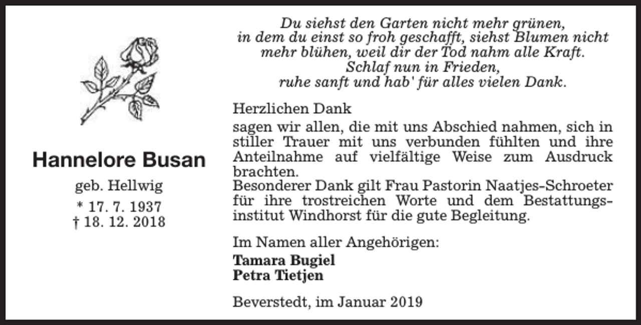 <p>Du siehst den Garten nicht mehr grünen,<br />in dem du einst so froh geschafft, siehst Blumen nicht<br />mehr blühen, weil dir der Tod nahm alle Kraft.<br />Schlaf nun in Frieden,<br />ruhe sanft und hab' für alles vielen Dank.</p><p>Hannelore Busan<br />geb. Hellwig<br />* 17. 7. 1937<br />† 18. 12. 2018</p><p>Herzlichen Dank<br />sagen wir allen, die mit uns Abschied nahmen, sich in<br />stiller Trauer mit uns verbunden fühlten und ihre<br />Anteilnahme auf vielfältige Weise zum Ausdruck<br />brachten.<br />Besonderer Dank gilt Frau Pastorin Naatjes-Schroeter<br />für ihre trostreichen Worte und dem Bestattungsinstitut Windhorst für die gute Begleitung.<br />Im Namen aller Angehörigen:<br />Tamara Bugiel<br />Petra Tietjen<br />Beverstedt, im Januar 2019</p>