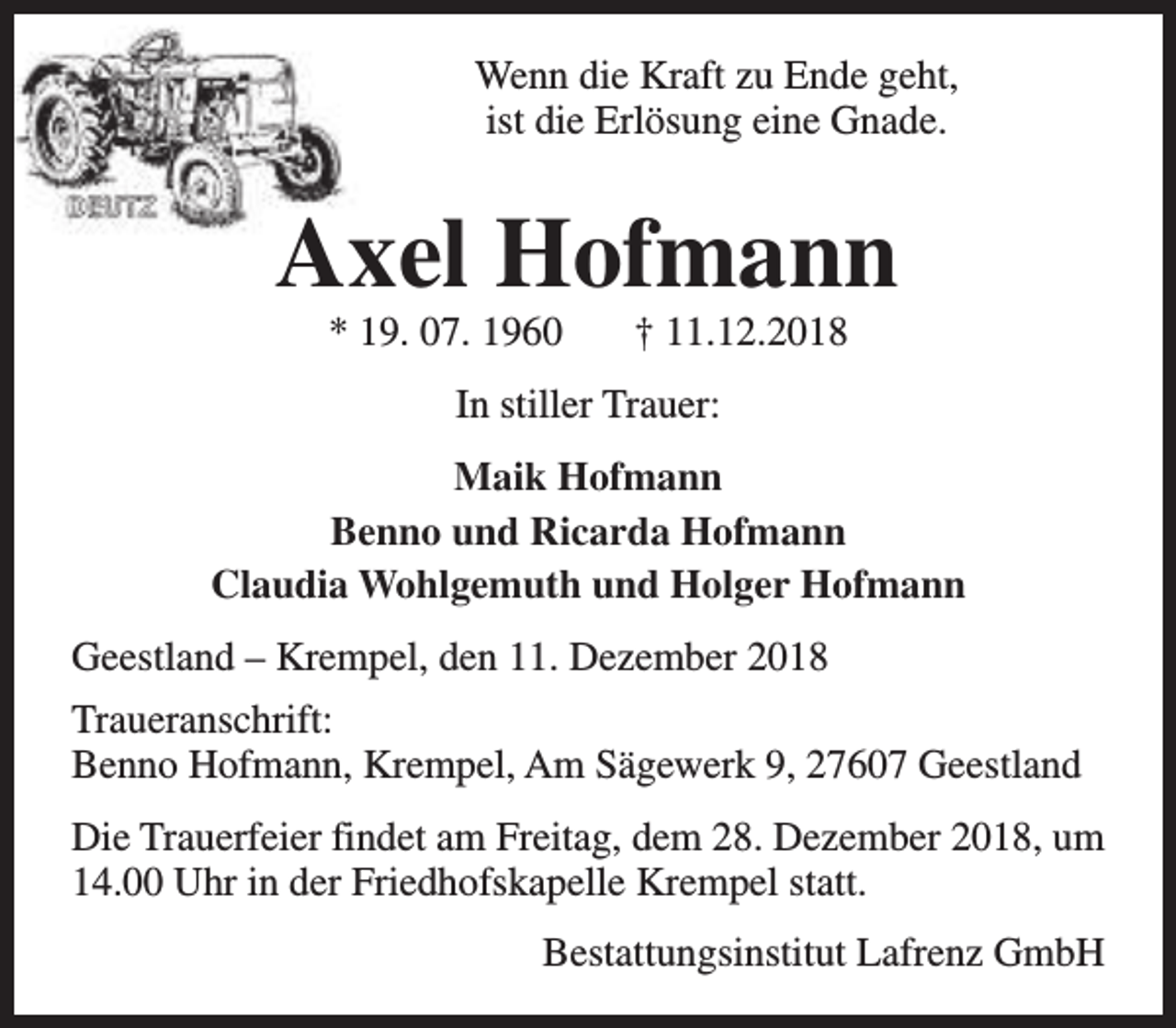 <p>Wenn die Kraft zu Ende geht,<br />ist die Erlösung eine Gnade.</p><p>Axel Hofmann<br />* 19. 07. 1960</p><p>† 11.12.2018</p><p>In stiller Trauer:<br />Maik Hofmann<br />Benno und Ricarda Hofmann<br />Claudia Wohlgemuth und Holger Hofmann<br />Geestland – Krempel, den 11. Dezember 2018<br />Traueranschrift:<br />Benno Hofmann, Krempel, Am Sägewerk 9, 27607 Geestland<br />Die Trauerfeier findet am Freitag, dem 28. Dezember 2018, um<br />14.00 Uhr in der Friedhofskapelle Krempel statt.<br />Bestattungsinstitut Lafrenz GmbH</p>
