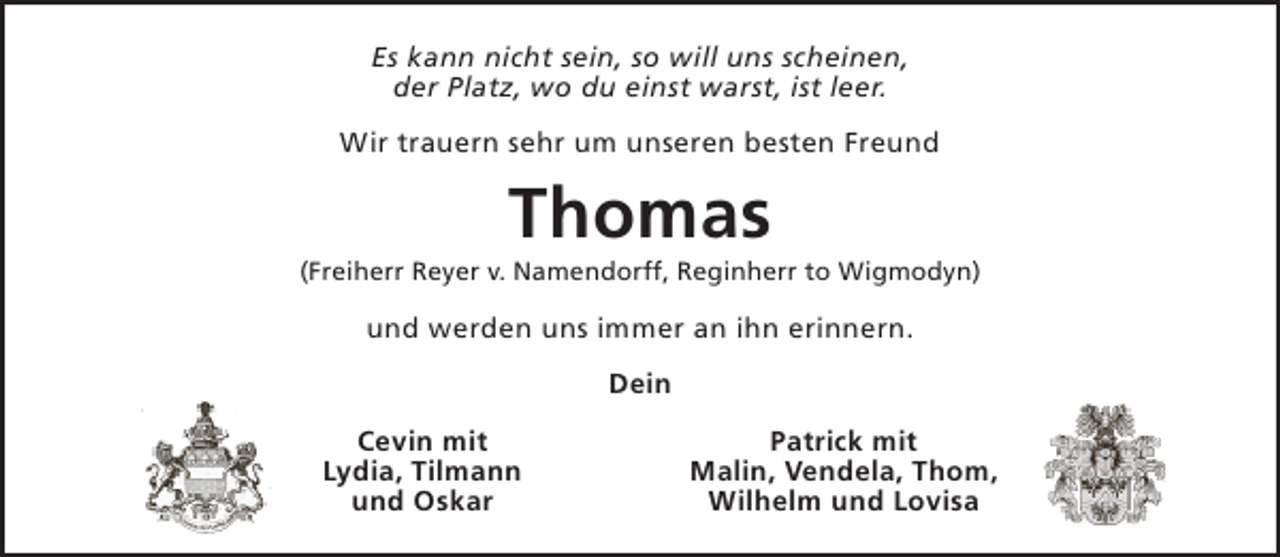 <p>Es kann nicht sein, so will uns scheinen,<br />der Platz, wo du einst warst, ist leer.<br />Wir trauern sehr um unseren besten Freund</p><p>Thomas</p><p>(Freiherr Reyer v. Namendorff, Reginherr to Wigmodyn)</p><p>und werden uns immer an ihn erinnern.<br />Dein<br />Cevin mit<br />Lydia, Tilmann<br />und Oskar</p><p>Patrick mit<br />Malin, Vendela, Thom,<br />Wilhelm und Lovisa</p>