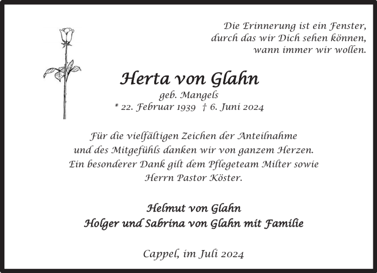 <p>Die Erinnerung ist ein Fenster,<br />durch das wir Dich sehen können,<br />wann immer wir wollen.</p><p>Herta von Glahn<br />geb. Mangels<br />* 22. Februar 1939 † 6. Juni 2024<br />Für die vielfältigen Zeichen der Anteilnahme<br />und des Mitgefühls danken wir von ganzem Herzen.<br />Ein besonderer Dank gilt dem Pflegeteam Milter sowie<br />Herrn Pastor Köster.</p><p>Helmut von Glahn<br />Holger und Sabrina von Glahn mit Familie<br />Cappel, im Juli 2024</p>