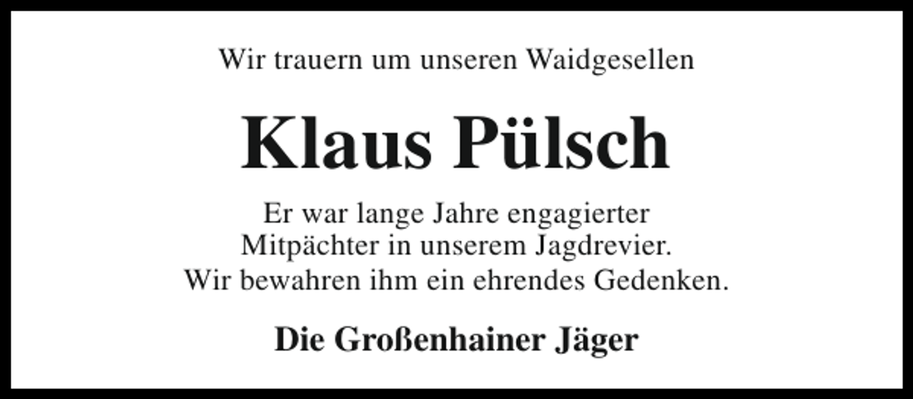 <p>Wir trauern um unseren Waidgesellen</p><p>Klaus Pülsch</p><p>Er war lange Jahre engagierter<br />Mitpächter in unserem Jagdrevier.<br />Wir bewahren ihm ein ehrendes Gedenken.</p><p>Die Großenhainer Jäger</p>
