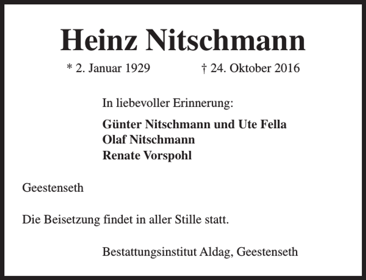 <p>Heinz Nitschmann<br />* 2. Januar 1929</p><p>† 24. Oktober 2016</p><p>In liebevoller Erinnerung:<br />Günter Nitschmann und Ute Fella<br />Olaf Nitschmann<br />Renate Vorspohl<br />Geestenseth<br />Die Beisetzung findet in aller Stille statt.<br />Bestattungsinstitut Aldag, Geestenseth</p>