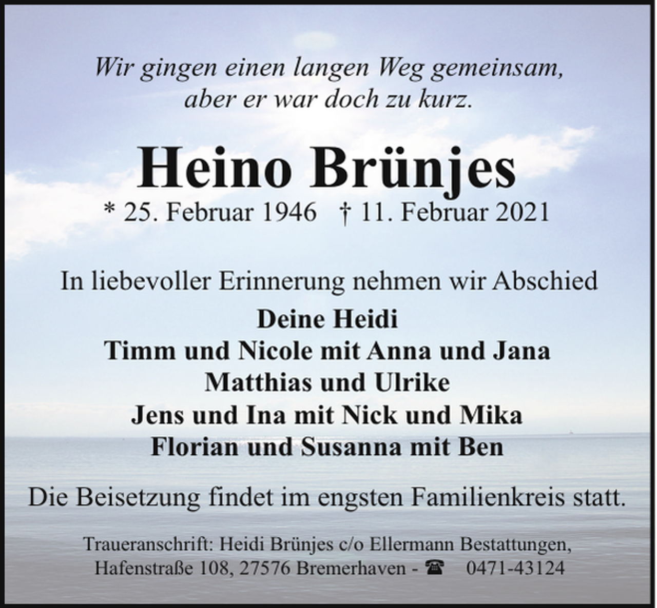 <p>Wir gingen einen langen Weg gemeinsam,<br />aber er war doch zu kurz.</p><p>Heino Brünjes</p><p>* 25. Februar 1946 † 11. Februar 2021<br />In liebevoller Erinnerung nehmen wir Abschied<br />Deine Heidi<br />Timm und Nicole mit Anna und Jana<br />Matthias und Ulrike<br />Jens und Ina mit Nick und Mika<br />Florian und Susanna mit Ben<br />Die Beisetzung findet im engsten Familienkreis statt.<br />Traueranschrift: Heidi Brünjes c/o Ellermann Bestattungen,<br />Hafenstraße 108, 27576 Bremerhaven - ( 0471-43124</p>