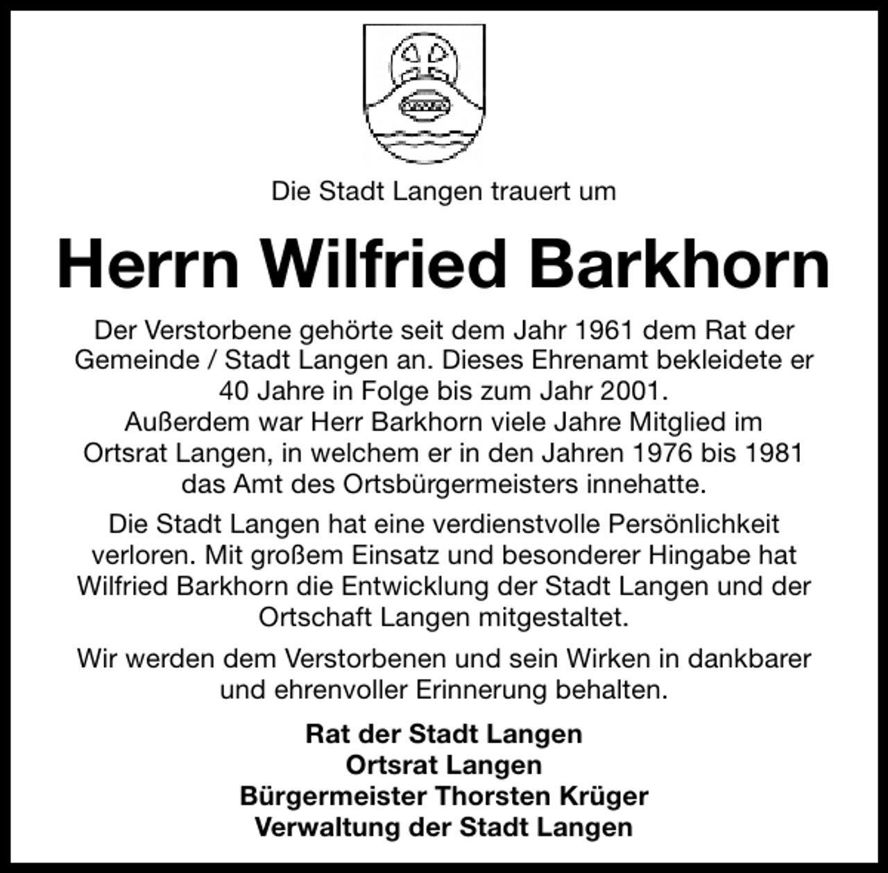 <p>Die Stadt Langen trauert um</p><p>Herrn Wilfried Barkhorn<br />Der Verstorbene gehörte seit dem Jahr 1961 dem Rat der<br />Gemeinde / Stadt Langen an. Dieses Ehrenamt bekleidete er<br />40 Jahre in Folge bis zum Jahr 2001.<br />Außerdem war Herr Barkhorn viele Jahre Mitglied im<br />Ortsrat Langen, in welchem er in den Jahren 1976 bis 1981<br />das Amt des Ortsbürgermeisters innehatte.<br />Die Stadt Langen hat eine verdienstvolle Persönlichkeit<br />verloren. Mit großem Einsatz und besonderer Hingabe hat<br />Wilfried Barkhorn die Entwicklung der Stadt Langen und der<br />Ortschaft Langen mitgestaltet.<br />Wir werden dem Verstorbenen und sein Wirken in dankbarer<br />und ehrenvoller Erinnerung behalten.<br />Rat der Stadt Langen<br />Ortsrat Langen<br />Bürgermeister Thorsten Krüger<br />Verwaltung der Stadt Langen</p>