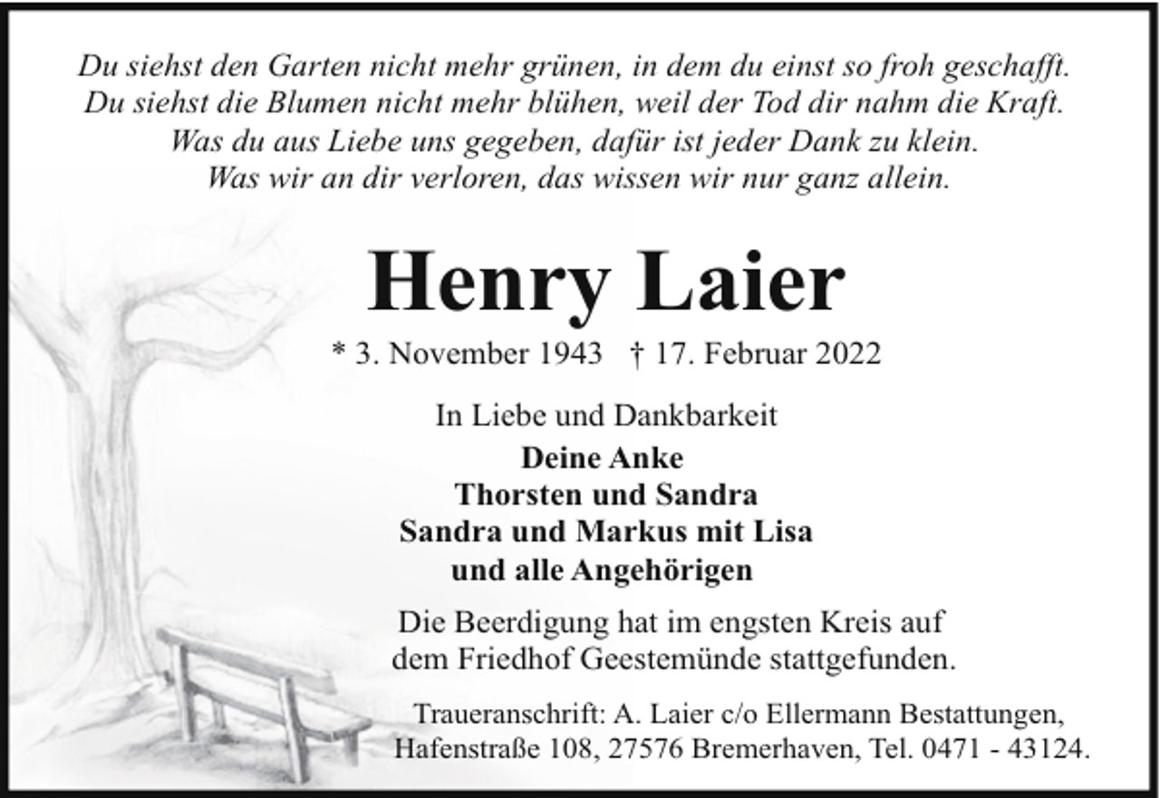 <p>Du siehst den Garten nicht mehr grünen, in dem du einst so froh geschafft.<br />Du siehst die Blumen nicht mehr blühen, weil der Tod dir nahm die Kraft.<br />Was du aus Liebe uns gegeben, dafür ist jeder Dank zu klein.<br />Was wir an dir verloren, das wissen wir nur ganz allein.</p><p>Henry Laier</p><p>* 3. November 1943 † 17. Februar 2022<br />In Liebe und Dankbarkeit<br />Deine Anke<br />Thorsten und Sandra<br />Sandra und Markus mit Lisa<br />und alle Angehörigen<br />Die Beerdigung hat im engsten Kreis auf<br />dem Friedhof Geestemünde stattgefunden.<br />Traueranschrift: A. Laier c/o Ellermann Bestattungen,<br />Hafenstraße 108, 27576 Bremerhaven, Tel. 0471 - 43124.</p>