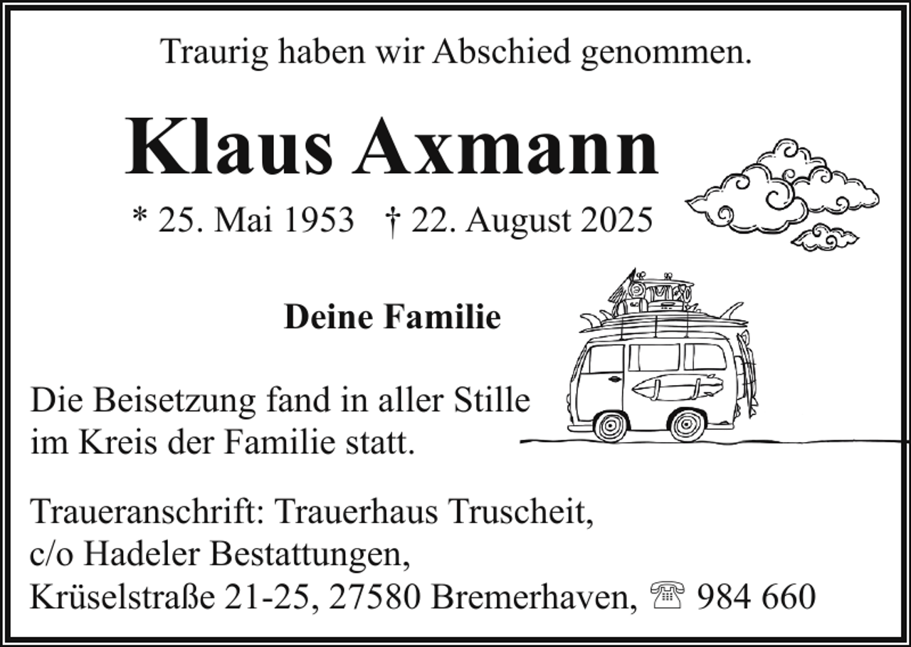 <p>Traurig haben wir Abschied genommen.</p><p>Klaus Axmann<br />* 25. Mai 1953 † 22. August 2025<br />Deine Familie<br />Die Beisetzung fand in aller Stille<br />im Kreis der Familie statt.<br />Traueranschrift: Trauerhaus Truscheit,<br />c/o Hadeler Bestattungen,<br />Krüselstraße 21-25, 27580 Bremerhaven, ' 984 660</p>