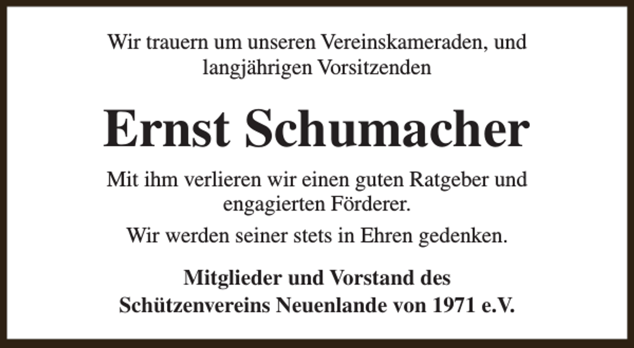 <p>Wir trauern um unseren Vereinskameraden, und<br />langjährigen Vorsitzenden</p><p>Ernst Schumacher<br />Mit ihm verlieren wir einen guten Ratgeber und<br />engagierten Förderer.<br />Wir werden seiner stets in Ehren gedenken.<br />Mitglieder und Vorstand des<br />Schützenvereins Neuenlande von 1971 e.V.</p>