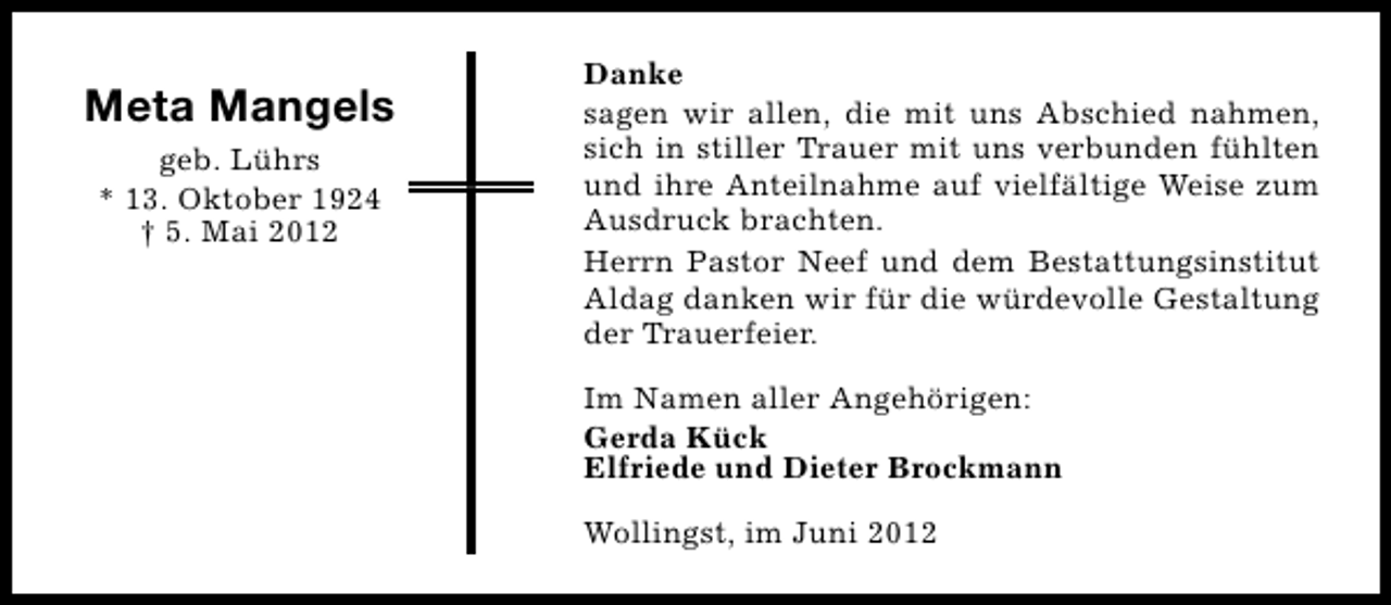 <p>Meta Mangels<br />geb. Lührs<br />* 13. Oktober 1924<br />† 5. Mai 2012</p><p>Danke<br />sagen wir allen, die mit uns Abschied nahmen,<br />sich in stiller Trauer mit uns verbunden fühlten<br />und ihre Anteilnahme auf vielfältige Weise zum<br />Ausdruck brachten.<br />Herrn Pastor Neef und dem Bestattungsinstitut<br />Aldag danken wir für die würdevolle Gestaltung<br />der Trauerfeier.<br />Im Namen aller Angehörigen:<br />Gerda Kück<br />Elfriede und Dieter Brockmann<br />Wollingst, im Juni 2012</p>