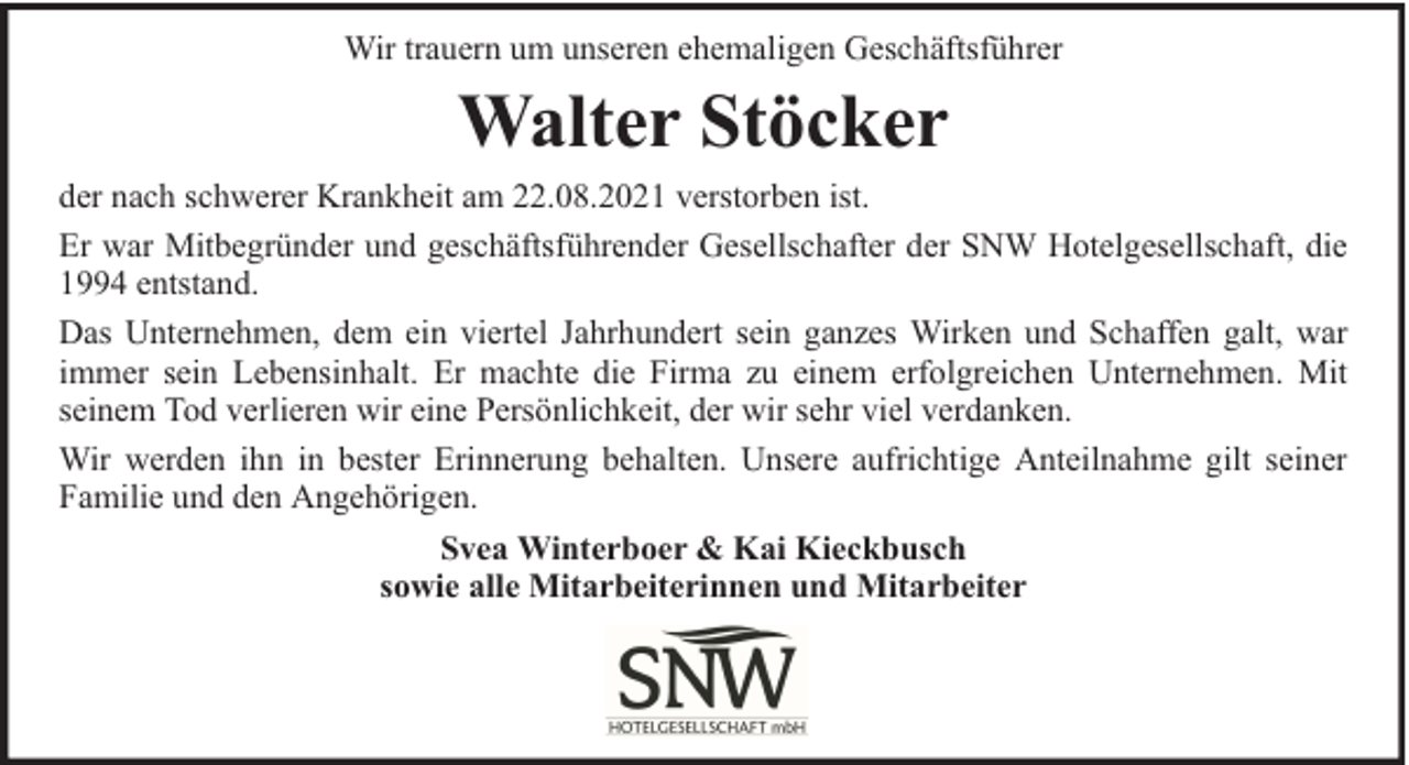 <p>Wir trauern um unseren ehemaligen Geschäftsführer</p><p>Walter Stöcker</p><p>der nach schwerer Krankheit am 22.08.2021 verstorben ist.<br />Er war Mitbegründer und geschäftsführender Gesellschafter der SNW Hotelgesellschaft, die<br />1994 entstand.<br />Das Unternehmen, dem ein viertel Jahrhundert sein ganzes Wirken und Schaffen galt, war<br />immer sein Lebensinhalt. Er machte die Firma zu einem erfolgreichen Unternehmen. Mit<br />seinem Tod verlieren wir eine Persönlichkeit, der wir sehr viel verdanken.<br />Wir werden ihn in bester Erinnerung behalten. Unsere aufrichtige Anteilnahme gilt seiner<br />Familie und den Angehörigen.<br />Svea Winterboer &amp; Kai Kieckbusch<br />sowie alle Mitarbeiterinnen und Mitarbeiter</p>