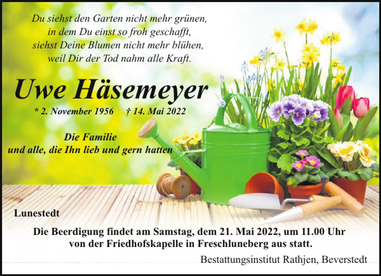 <p>Du siehst den Garten nicht mehr grünen,<br />in dem Du einst so froh geschafft,<br />siehst Deine Blumen nicht mehr blühen,<br />weil Dir der Tod nahm alle Kraft.</p><p>Uwe Häsemeyer<br />* 2. November 1956</p><p>† 14. Mai 2022</p><p>Die Familie<br />und alle, die Ihn lieb und gern hatten</p><p>Lunestedt<br />Die Beerdigung findet am Samstag, dem 21. Mai 2022, um 11.00 Uhr<br />von der Friedhofskapelle in Freschluneberg aus statt.<br />Bestattungsinstitut Rathjen, Beverstedt</p>