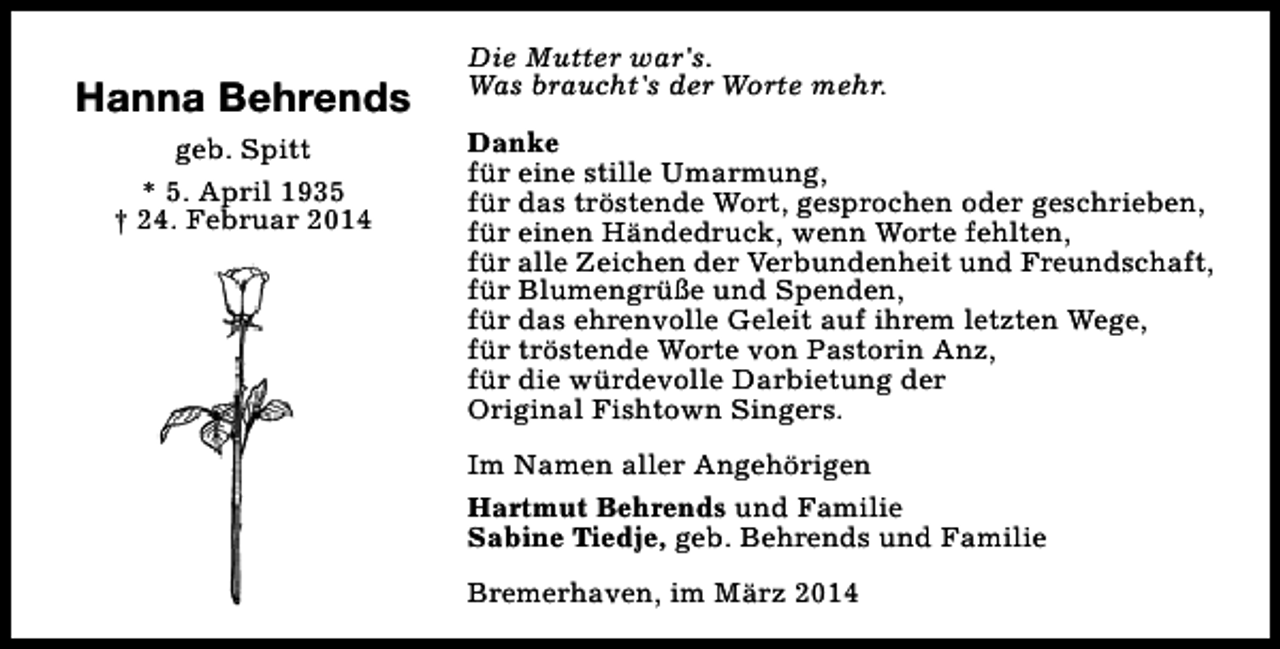 <p>Hanna Behrends<br />geb. Spitt<br />* 5. April 1935<br />† 24. Februar 2014</p><p>Die Mutter war's.<br />Was braucht's der Worte mehr.<br />Danke<br />für eine stille Umarmung,<br />für das tröstende Wort, gesprochen oder geschrieben,<br />für einen Händedruck, wenn Worte fehlten,<br />für alle Zeichen der Verbundenheit und Freundschaft,<br />für Blumengrüße und Spenden,<br />für das ehrenvolle Geleit auf ihrem letzten Wege,<br />für tröstende Worte von Pastorin Anz,<br />für die würdevolle Darbietung der<br />Original Fishtown Singers.<br />Im Namen aller Angehörigen<br />Hartmut Behrends und Familie<br />Sabine Tiedje, geb. Behrends und Familie<br />Bremerhaven, im März 2014</p>