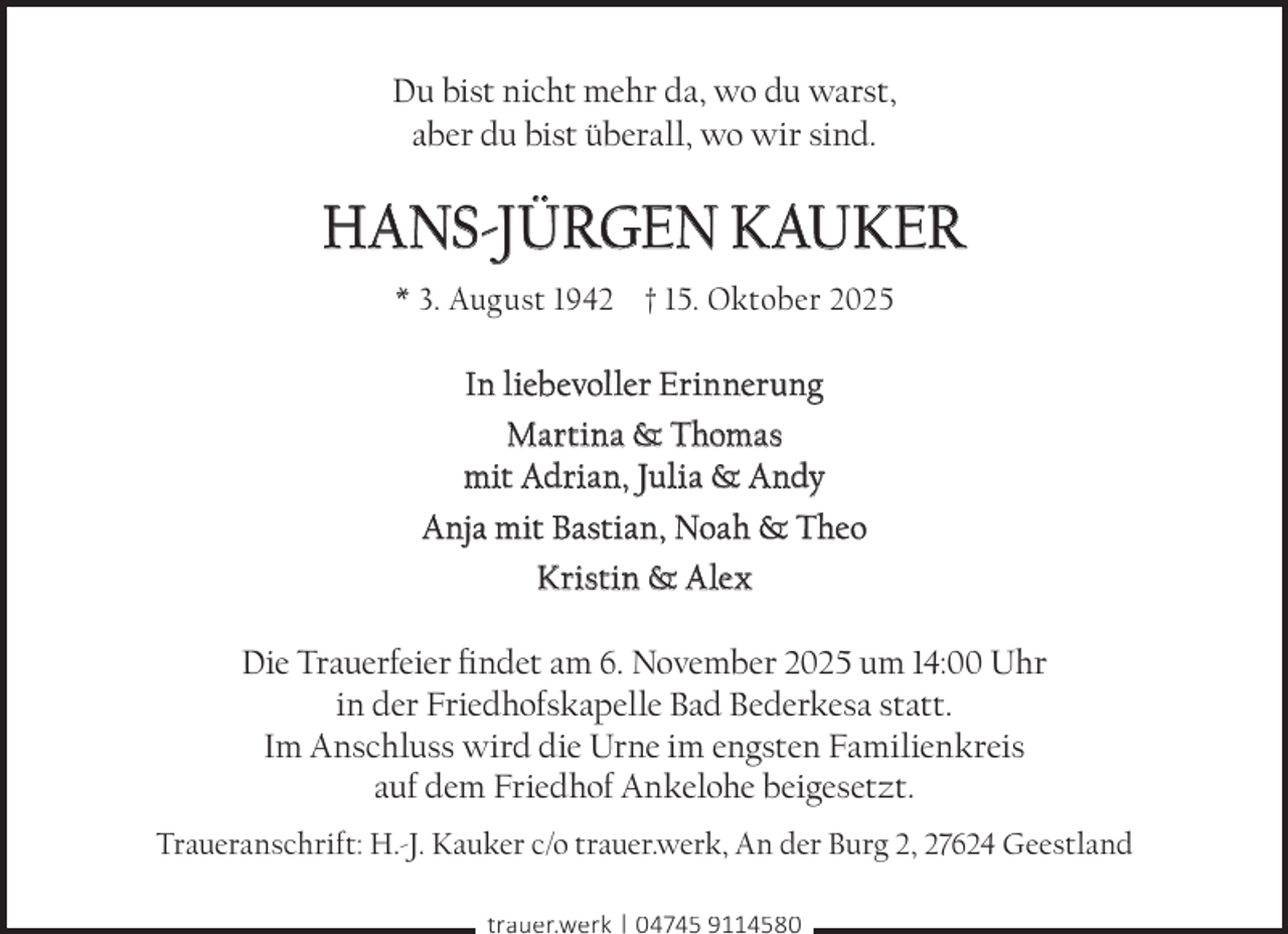 <p>Du bist nicht mehr da, wo du warst,<br />aber du bist überall, wo wir sind.</p><p>HANS-JÜRGEN KAUKER<br />* 3. August 1942 † 15. Oktober 2025</p><p>In liebevoller Erinnerung<br />Martina &amp; Thomas<br />mit Adrian, Julia &amp; Andy<br />Anja mit Bastian, Noah &amp; Theo<br />Kristin &amp; Alex<br />Die Trauerfeier findet am 6. November 2025 um 14:00 Uhr<br />in der Friedhofskapelle Bad Bederkesa statt.<br />Im Anschluss wird die Urne im engsten Familienkreis<br />auf dem Friedhof Ankelohe beigesetzt.<br />Traueranschrift: H.-J. Kauker c/o trauer.werk, An der Burg 2, 27624 Geestland<br />trauer.werk | 04745 9114580</p>