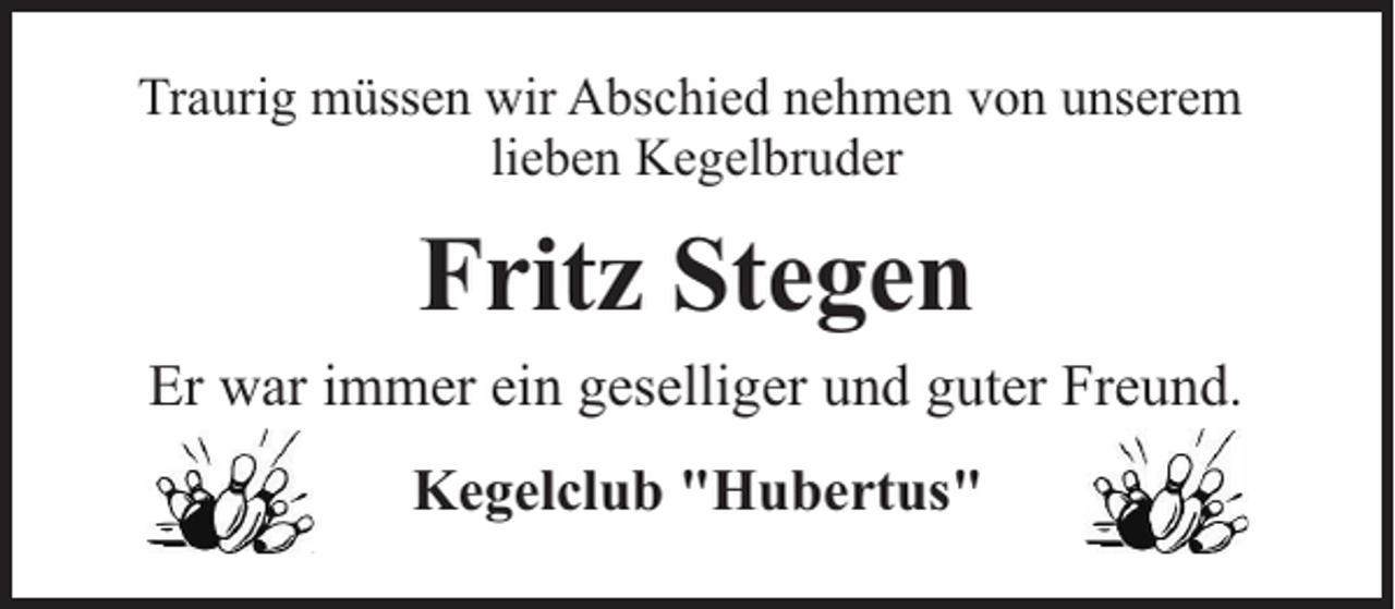 <p>Traurig müssen wir Abschied nehmen von unserem<br />lieben Kegelbruder</p><p>Fritz Stegen<br />Er war immer ein geselliger und guter Freund.<br />Kegelclub "Hubertus"</p>
