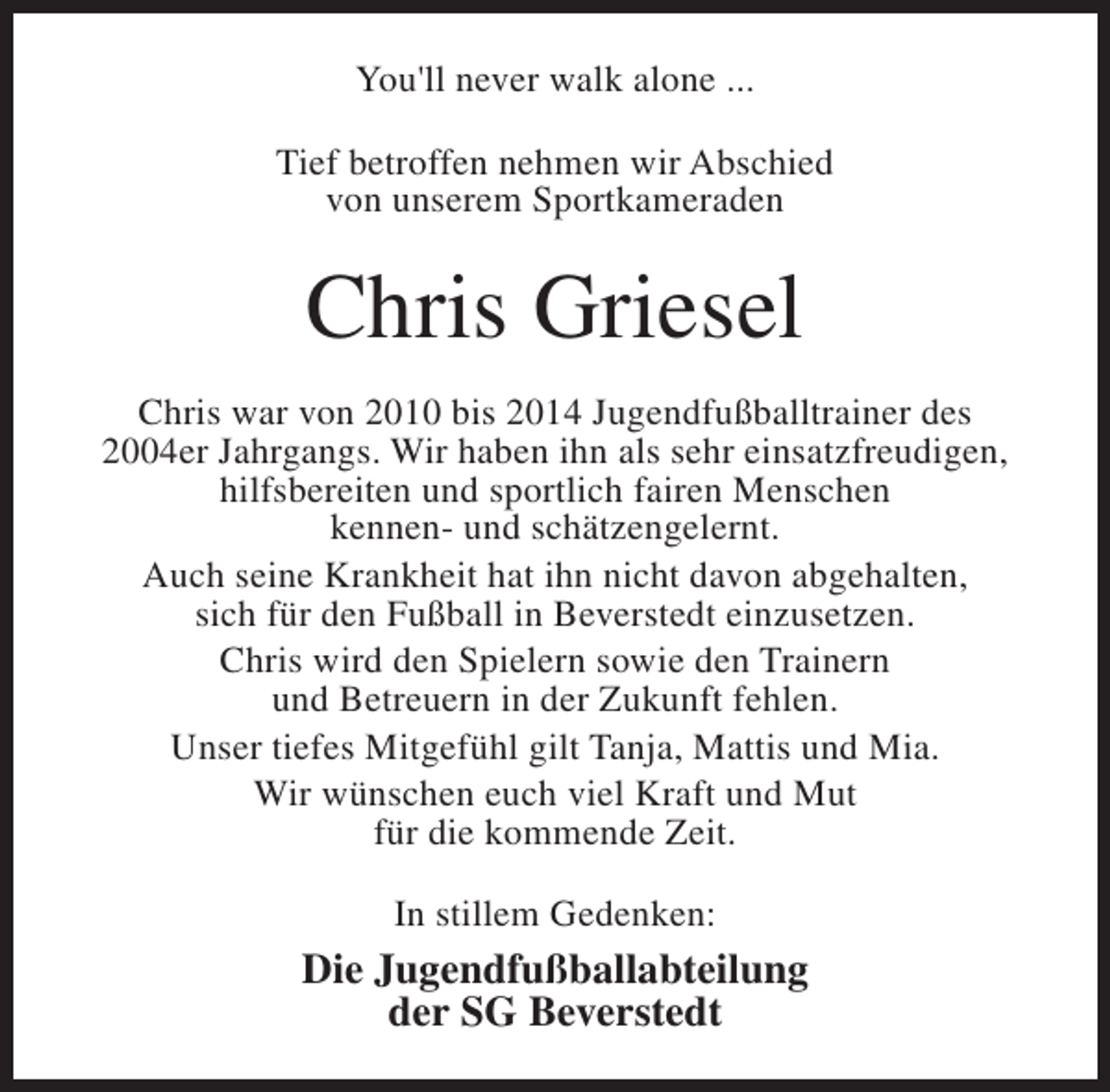 <p>You'll never walk alone ...<br />Tief betroffen nehmen wir Abschied<br />von unserem Sportkameraden</p><p>Chris Griesel<br />Chris war von 2010 bis 2014 Jugendfußballtrainer des<br />2004er Jahrgangs. Wir haben ihn als sehr einsatzfreudigen,<br />hilfsbereiten und sportlich fairen Menschen<br />kennen- und schätzengelernt.<br />Auch seine Krankheit hat ihn nicht davon abgehalten,<br />sich für den Fußball in Beverstedt einzusetzen.<br />Chris wird den Spielern sowie den Trainern<br />und Betreuern in der Zukunft fehlen.<br />Unser tiefes Mitgefühl gilt Tanja, Mattis und Mia.<br />Wir wünschen euch viel Kraft und Mut<br />für die kommende Zeit.<br />In stillem Gedenken:</p><p>Die Jugendfußballabteilung<br />der SG Beverstedt</p>