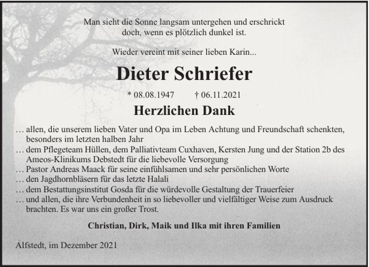 <p>Man sieht die Sonne langsam untergehen und erschrickt<br />doch, wenn es plötzlich dunkel ist.<br />Wieder vereint mit seiner lieben Karin...</p><p>Dieter Schriefer<br />* 08.08.1947</p><p>† 06.11.2021</p><p>Herzlichen Dank<br />… allen, die unserem lieben Vater und Opa im Leben Achtung und Freundschaft schenkten,<br />besonders im letzten halben Jahr<br />… dem Pflegeteam Hüllen, dem Palliativteam Cuxhaven, Kersten Jung und der Station 2b des<br />Ameos-Klinikums Debstedt für die liebevolle Versorgung<br />… Pastor Andreas Maack für seine einfühlsamen und sehr persönlichen Worte<br />… den Jagdhornbläsern für das letzte Halali<br />… dem Bestattungsinstitut Gosda für die würdevolle Gestaltung der Trauerfeier<br />… und allen, die ihre Verbundenheit in so liebevoller und vielfältiger Weise zum Ausdruck<br />brachten. Es war uns ein großer Trost.<br />Christian, Dirk, Maik und Ilka mit ihren Familien<br />Alfstedt, im Dezember 2021</p>