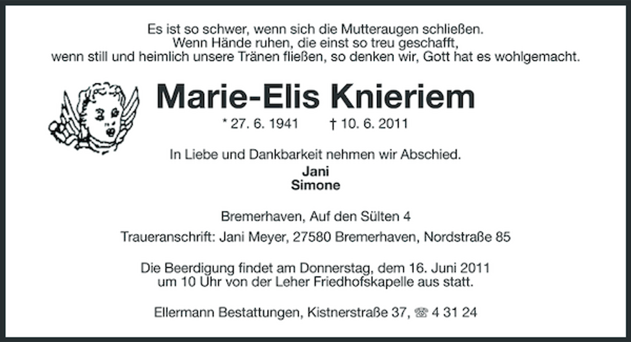 <p style="text-align:center">Es ist so schwer, wenn sich die Mutteraugen schließen. Wenn Hände ruhen, die einst so treu geschafft, wenn still und heimlich unsere Tränen fließen, so denken wir, Gott hat es wohlgemacht.</p>
<p style="text-align:center">Marie-Elis Knieriem<br />* 27. 6. 1941 † 10. 6. 2011</p>
<p style="text-align:center">In Liebe und Dankbarkeit nehmen wir Abschied.</p>
<p style="text-align:center">Jani </p>
<p style="text-align:center"><span>Simone </span></p>
<p style="text-align:center"><span>Bremerhaven, Auf den Sülten 4 Traueranschrift: Jani Meyer, 27580 Bremerhaven, Nordstraße 85 </span></p>
<p style="text-align:center"><span>Die Beerdigung findet am Donnerstag, dem 16. Juni 2011 um 10 Uhr von der Leher Friedhofskapelle aus statt. </span></p>
<p style="text-align:center"><span>Ellermann Bestattungen, Kistnerstraße 37, 4 31 24</span></p>