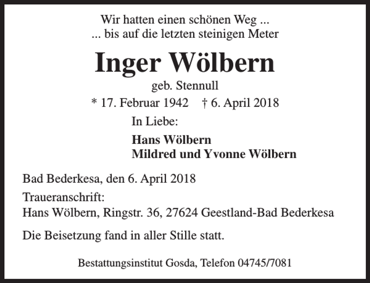 <p>Wir hatten einen schönen Weg ...<br />... bis auf die letzten steinigen Meter</p><p>Inger Wölbern</p><p>geb. Stennull<br />* 17. Februar 1942 † 6. April 2018<br />In Liebe:<br />Hans Wölbern<br />Mildred und Yvonne Wölbern<br />Bad Bederkesa, den 6. April 2018<br />Traueranschrift:<br />Hans Wölbern, Ringstr. 36, 27624 Geestland-Bad Bederkesa<br />Die Beisetzung fand in aller Stille statt.<br />Bestattungsinstitut Gosda, Telefon 04745/7081</p>