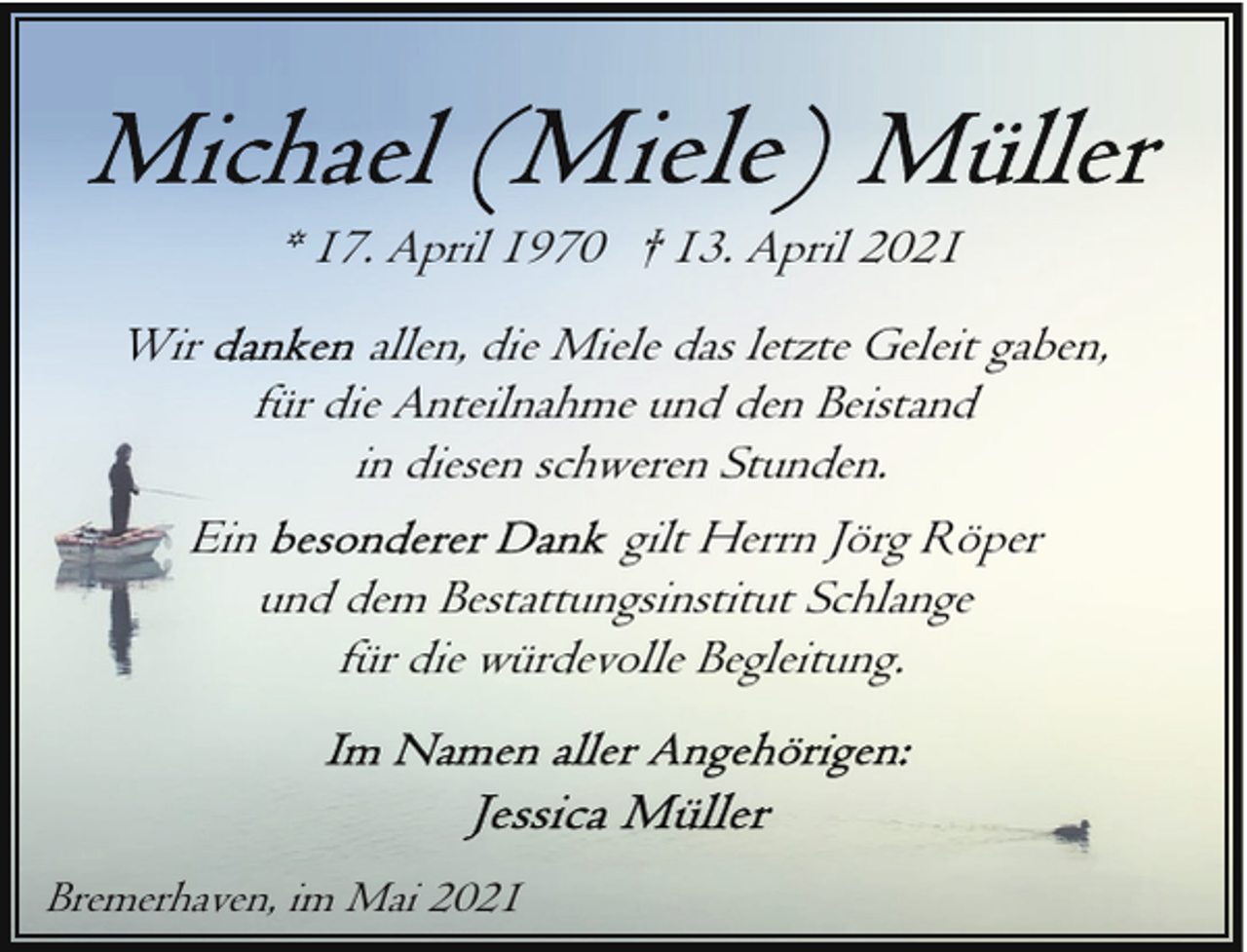 <p>* 17. April 1970 † 13. April 2021<br />Wir</p>
<p>allen, die Miele das letzte Geleit gaben,<br />für die Anteilnahme und den Beistand<br />in diesen schweren Stunden.<br />Ein<br />gilt Herrn Jörg Röper<br />und dem Bestattungsinstitut Schlange<br />für die würdevolle Begleitung.</p>
<p>Bremerhaven, im Mai 2021</p>