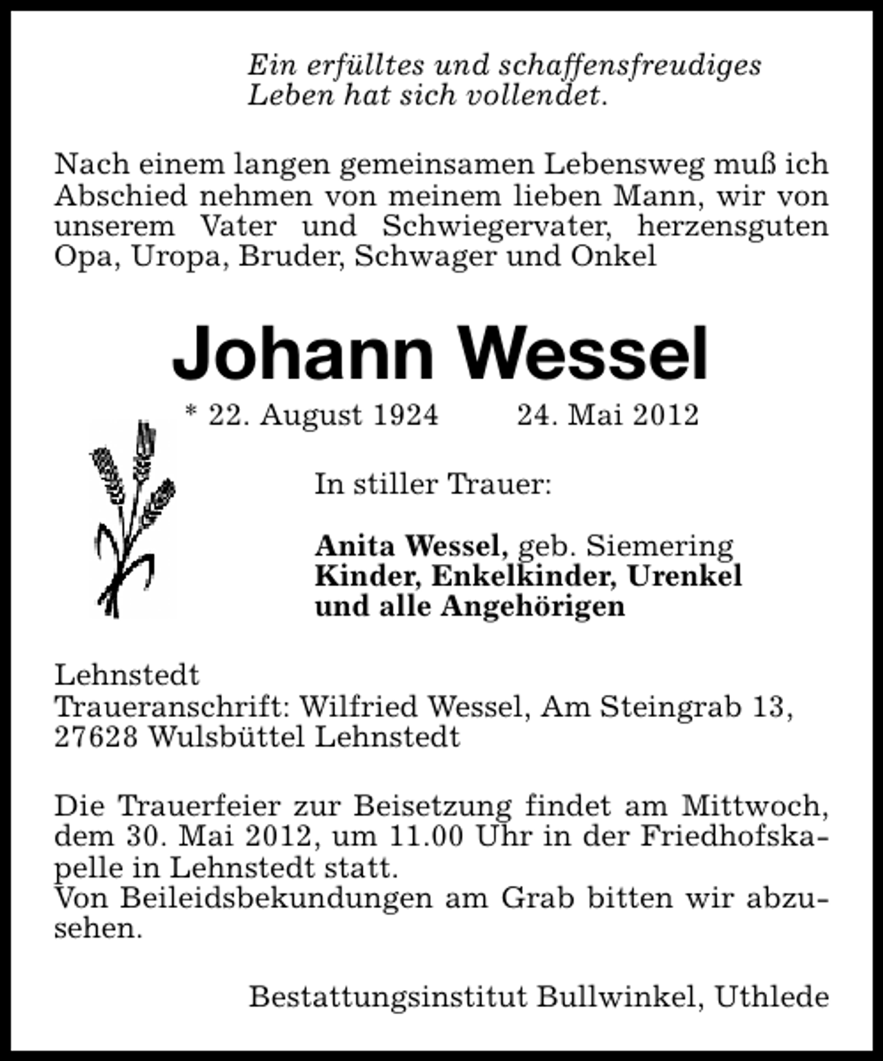 <p>Ein erfülltes und schaffensfreudiges<br />Leben hat sich vollendet.<br />Nach einem langen gemeinsamen Lebensweg muß ich<br />Abschied nehmen von meinem lieben Mann, wir von<br />unserem Vater und Schwiegervater, herzensguten<br />Opa, Uropa, Bruder, Schwager und Onkel</p><p>Johann Wessel<br />* 22. August 19. Mai 2012</p><p>In stiller Trauer:<br />Anita Wessel, geb. Siemering<br />Kinder, Enkelkinder, Urenkel<br />und alle Angehörigen<br />Lehnstedt<br />Traueranschrift: Wilfried Wessel, Am Steingrab 13,<br />27628 Wulsbüttel Lehnstedt<br />Die Trauerfeier zur Beisetzung findet am Mittwoch,<br />dem 30. Mai 2012, um 11.00 Uhr in der Friedhofskapelle in Lehnstedt statt.<br />Von Beileidsbekundungen am Grab bitten wir abzusehen.<br />Bestattungsinstitut Bullwinkel, Uthlede</p>