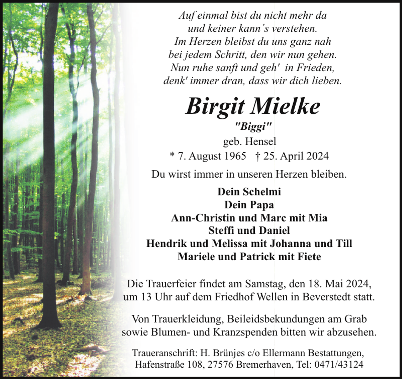 <p>Auf einmal bist du nicht mehr da<br />und keiner kann´s verstehen.<br />Im Herzen bleibst du uns ganz nah<br />bei jedem Schritt, den wir nun gehen.<br />Nun ruhe sanft und geh' in Frieden,<br />denk' immer dran, dass wir dich lieben.</p><p>Birgit Mielke</p><p>"Biggi"<br />geb. Hensel<br />* 7. August 1965 † 25. April 2024<br />Du wirst immer in unseren Herzen bleiben.<br />Dein Schelmi<br />Dein Papa<br />Ann-Christin und Marc mit Mia<br />Steffi und Daniel<br />Hendrik und Melissa mit Johanna und Till<br />Mariele und Patrick mit Fiete<br />Die Trauerfeier findet am Samstag, den 18. Mai 2024,<br />um 13 Uhr auf dem Friedhof Wellen in Beverstedt statt.<br />Von Trauerkleidung, Beileidsbekundungen am Grab<br />sowie Blumen- und Kranzspenden bitten wir abzusehen.<br />Traueranschrift: H. Brünjes c/o Ellermann Bestattungen,<br />Hafenstraße 108, 27576 Bremerhaven, Tel: 0471/43124</p>