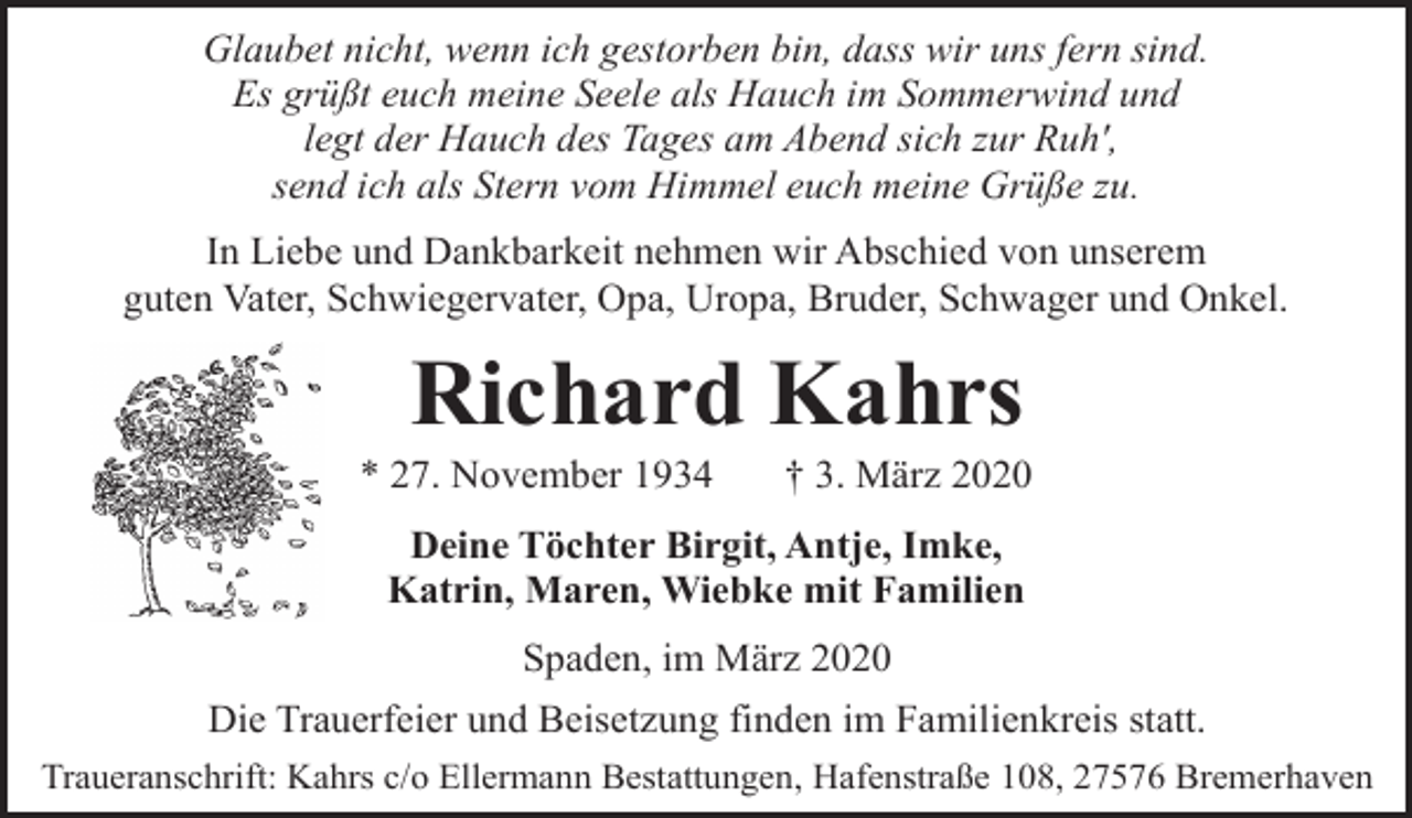 <p>Glaubet nicht, wenn ich gestorben bin, dass wir uns fern sind.<br />Es grüßt euch meine Seele als Hauch im Sommerwind und<br />legt der Hauch des Tages am Abend sich zur Ruh',<br />send ich als Stern vom Himmel euch meine Grüße zu.<br />In Liebe und Dankbarkeit nehmen wir Abschied von unserem<br />guten Vater, Schwiegervater, Opa, Uropa, Bruder, Schwager und Onkel.</p><p>Richard Kahrs</p><p>* 27. November 1934</p><p>† 3. März 2020</p><p>Deine Töchter Birgit, Antje, Imke,<br />Katrin, Maren, Wiebke mit Familien<br />Spaden, im März 2020<br />Die Trauerfeier und Beisetzung finden im Familienkreis statt.<br />Traueranschrift: Kahrs c/o Ellermann Bestattungen, Hafenstraße 108, 27576 Bremerhaven</p>