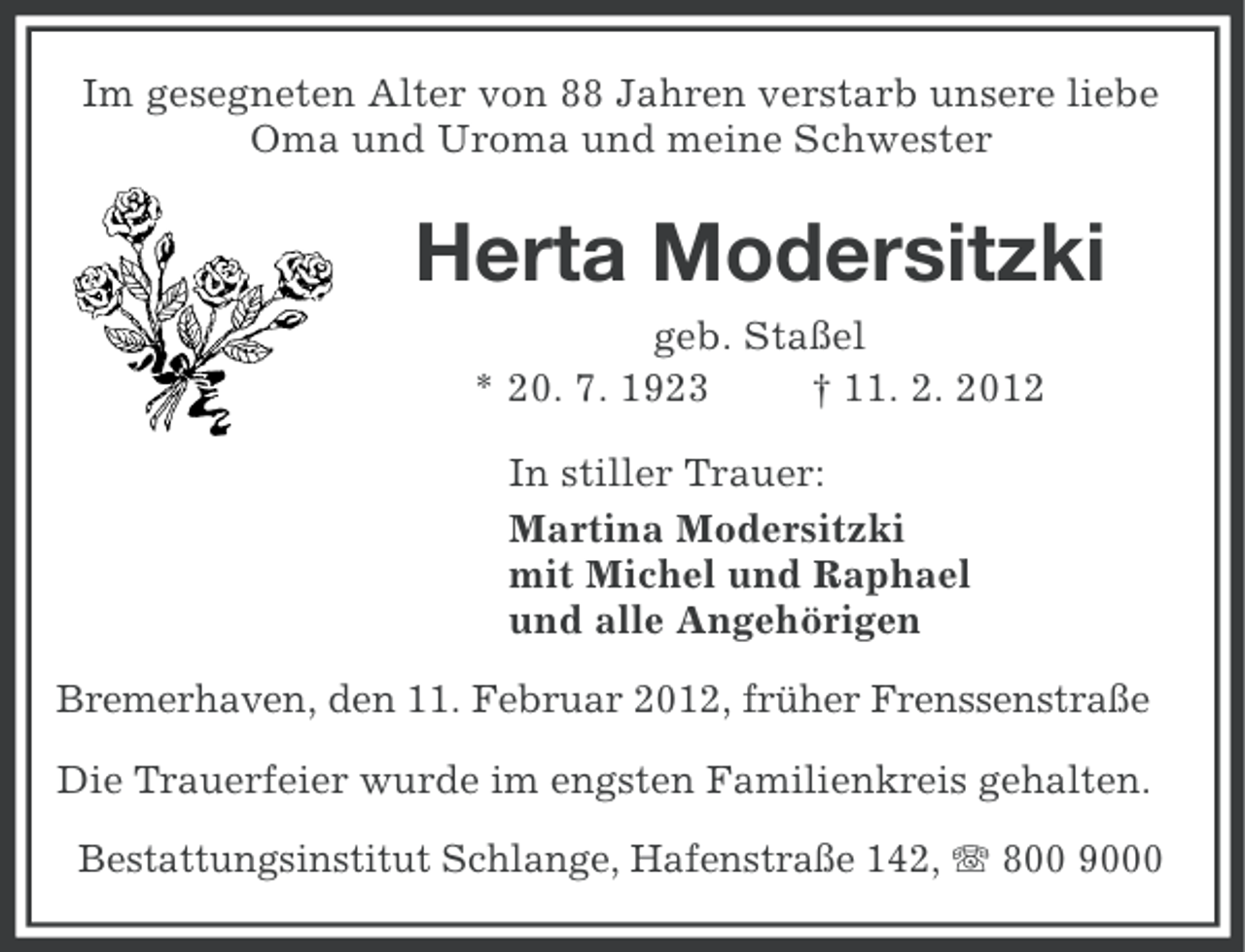 <p>Im gesegneten Alter von 88 Jahren verstarb unsere liebe<br />Oma und Uroma und meine Schwester</p><p>Herta Modersitzki<br />geb. Staßel<br />* 20. 7. 1923<br />† 11. 2. 2012<br />In stiller Trauer:<br />Martina Modersitzki<br />mit Michel und Raphael<br />und alle Angehörigen<br />Bremerhaven, den 11. Februar 2012, früher Frenssenstraße<br />Die Trauerfeier wurde im engsten Familienkreis gehalten.<br />Bestattungsinstitut Schlange, Hafenstraße 142, 800 9000</p>