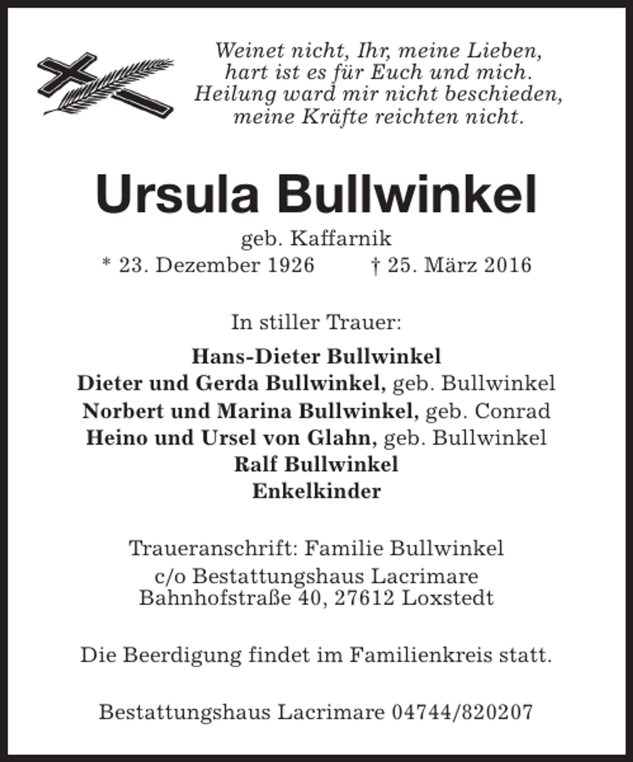 <p>Weinet nicht, Ihr, meine Lieben,<br />hart ist es für Euch und mich.<br />Heilung ward mir nicht beschieden,<br />meine Kräfte reichten nicht.</p><p>Ursula Bullwinkel<br />geb. Kaffarnik<br />* 23. Dezember 1926<br />† 25. März 2016<br />In stiller Trauer:<br />Hans-Dieter Bullwinkel<br />Dieter und Gerda Bullwinkel, geb. Bullwinkel<br />Norbert und Marina Bullwinkel, geb. Conrad<br />Heino und Ursel von Glahn, geb. Bullwinkel<br />Ralf Bullwinkel<br />Enkelkinder<br />Traueranschrift: Familie Bullwinkel<br />c/o Bestattungshaus Lacrimare<br />Bahnhofstraße 40, 27612 Loxstedt<br />Die Beerdigung findet im Familienkreis statt.<br />Bestattungshaus Lacrimare 04744/820207</p>