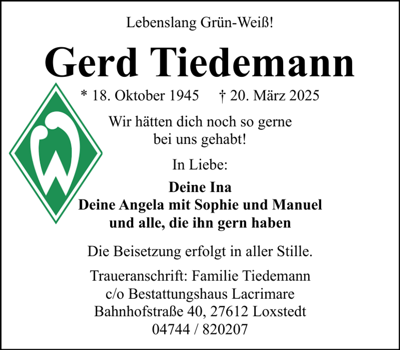 <p>Lebenslang Grün-Weiß!</p><p>Gerd Tiedemann<br />* 18. Oktober 1945</p><p>† 20. März 2025</p><p>Wir hätten dich noch so gerne<br />bei uns gehabt!<br />In Liebe:<br />Deine Ina<br />Deine Angela mit Sophie und Manuel<br />und alle, die ihn gern haben<br />Die Beisetzung erfolgt in aller Stille.<br />Traueranschrift: Familie Tiedemann<br />c/o Bestattungshaus Lacrimare<br />Bahnhofstraße 40, 27612 Loxstedt<br />04744 / 820207</p>