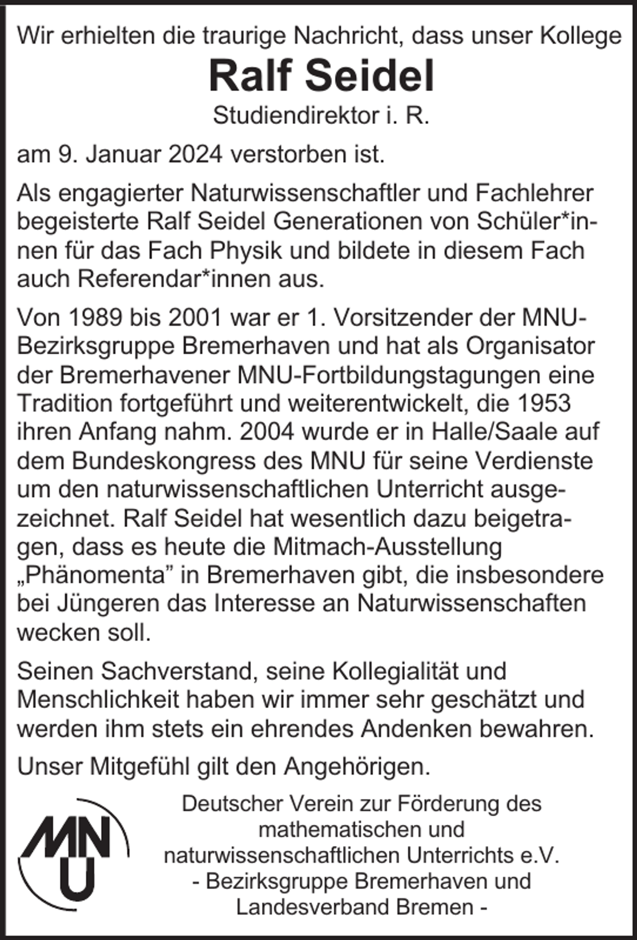 <p>Wir erhielten die traurige Nachricht, dass unser Kollege</p><p>Ralf Seidel<br />Studiendirektor i. R.</p><p>am 9. Januar 2024 verstorben ist.<br />Als engagierter Naturwissenschaftler und Fachlehrer<br />begeisterte Ralf Seidel Generationen von Schüler*innen für das Fach Physik und bildete in diesem Fach<br />auch Referendar*innen aus.<br />Von 1989 bis 2001 war er 1. Vorsitzender der MNUBezirksgruppe Bremerhaven und hat als Organisator<br />der Bremerhavener MNU-Fortbildungstagungen eine<br />Tradition fortgeführt und weiterentwickelt, die 1953<br />ihren Anfang nahm. 2004 wurde er in Halle/Saale auf<br />dem Bundeskongress des MNU für seine Verdienste<br />um den naturwissenschaftlichen Unterricht ausgezeichnet. Ralf Seidel hat wesentlich dazu beigetragen, dass es heute die Mitmach-Ausstellung<br />„Phänomenta” in Bremerhaven gibt, die insbesondere<br />bei Jüngeren das Interesse an Naturwissenschaften<br />wecken soll.<br />Seinen Sachverstand, seine Kollegialität und<br />Menschlichkeit haben wir immer sehr geschätzt und<br />werden ihm stets ein ehrendes Andenken bewahren.<br />Unser Mitgefühl gilt den Angehörigen.<br />Deutscher Verein zur Förderung des<br />mathematischen und<br />naturwissenschaftlichen Unterrichts e.V.<br />- Bezirksgruppe Bremerhaven und<br />Landesverband Bremen -</p>