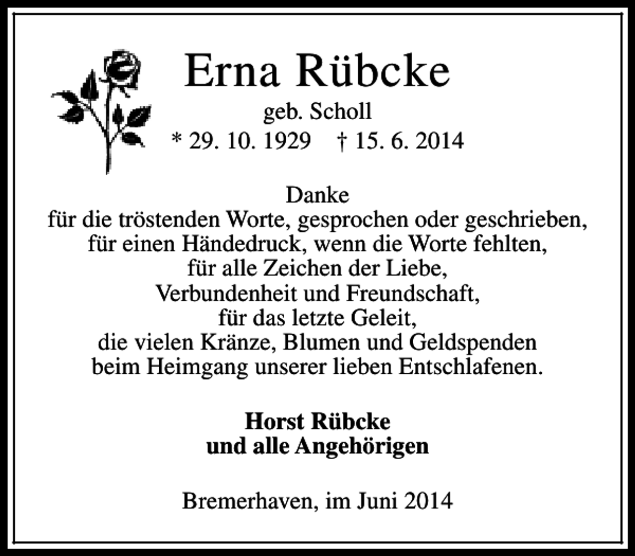 <p>Erna Rübcke</p><p>geb. Scholl<br />* 29. 10. 1929 † 15. 6. 2014<br />Danke<br />für die tröstenden Worte, gesprochen oder geschrieben,<br />für einen Händedruck, wenn die Worte fehlten,<br />für alle Zeichen der Liebe,<br />Verbundenheit und Freundschaft,<br />für das letzte Geleit,<br />die vielen Kränze, Blumen und Geldspenden<br />beim Heimgang unserer lieben Entschlafenen.<br />Horst Rübcke<br />und alle Angehörigen<br />Bremerhaven, im Juni 2014</p>