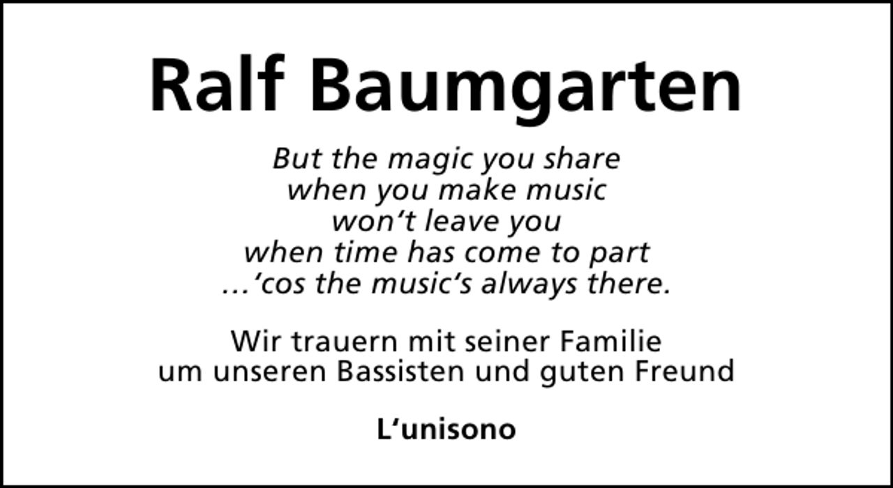 <p>Ralf Baumgarten<br />But the magic you share<br />when you make music<br />won‘t leave you<br />when time has come to part<br />…‘cos the music‘s always there.<br />Wir trauern mit seiner Familie<br />um unseren Bassisten und guten Freund<br />L‘unisono</p>