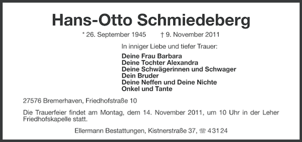 <p>Hans-Otto Schmiedeberg<br />* 26. September 1945</p><p>† 9. November 2011</p><p>In inniger Liebe und tiefer Trauer:<br />Deine Frau Barbara<br />Deine Tochter Alexandra<br />Deine Schwägerinnen und Schwager<br />Dein Bruder<br />Deine Neffen und Deine Nichte<br />Onkel und Tante<br />27576 Bremerhaven, Friedhofstraße 10<br />Die Trauerfeier findet am Montag, dem 14. November 2011, um 10 Uhr in der Leher<br />Friedhofskapelle statt.<br />Ellermann Bestattungen, Kistnerstraße 37, 4 31 24</p>