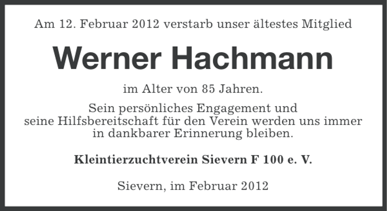 <p>Am 12. Februar 2012 verstarb unser ältestes Mitglied</p><p>Werner Hachmann<br />im Alter von 85 Jahren.<br />Sein persönliches Engagement und<br />seine Hilfsbereitschaft für den Verein werden uns immer<br />in dankbarer Erinnerung bleiben.<br />Kleintierzuchtverein Sievern F 100 e. V.<br />Sievern, im Februar 2012</p>