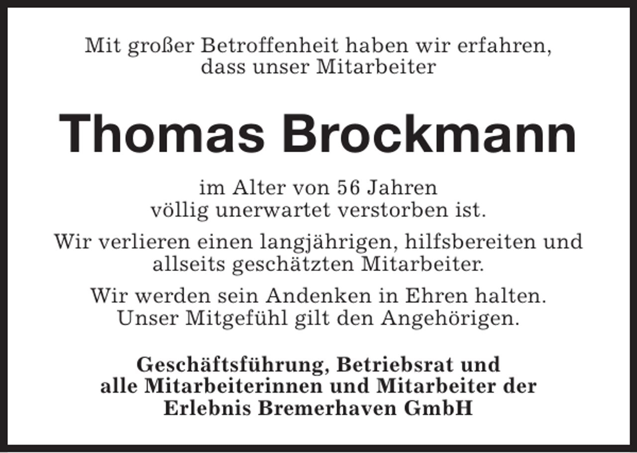 <p>Mit großer Betroffenheit haben wir erfahren,<br />dass unser Mitarbeiter</p><p>Thomas Brockmann<br />im Alter von 56 Jahren<br />völlig unerwartet verstorben ist.<br />Wir verlieren einen langjährigen, hilfsbereiten und<br />allseits geschätzten Mitarbeiter.<br />Wir werden sein Andenken in Ehren halten.<br />Unser Mitgefühl gilt den Angehörigen.<br />Geschäftsführung, Betriebsrat und<br />alle Mitarbeiterinnen und Mitarbeiter der<br />Erlebnis Bremerhaven GmbH</p>