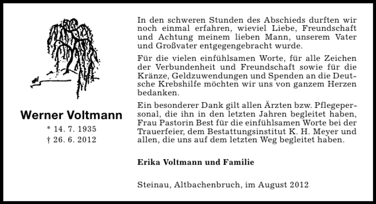 <p>Werner Voltmann<br />* 14. 7. 1935<br />† 26. 6. 2012</p>
<p>In den schweren Stunden des Abschieds durften wir<br />noch einmal erfahren, wieviel Liebe, Freundschaft<br />und Achtung meinem lieben Mann, unserem Vater<br />und Großvater entgegengebracht wurde.<br />Für die vielen einfühlsamen Worte, für alle Zeichen<br />der Verbundenheit und Freundschaft sowie für die<br />Kränze, Geldzuwendungen und Spenden an die Deutsche Krebshilfe möchten wir uns von ganzem Herzen<br />bedanken.<br />Ein besonderer Dank gilt allen Ärzten bzw. Pflegepersonal, die ihn in den letzten Jahren begleitet haben,<br />Frau Pastorin Best für die einfühlsamen Worte bei der<br />Trauerfeier, dem Bestattungsinstitut K. H. Meyer und<br />allen, die uns auf dem letzten Weg begleitet haben.<br />Erika Voltmann und Familie<br />Steinau, Altbachenbruch, im August 2012</p>
<p><a href="http://www.verseschmiede.com/trauer.htm" title="http://www.verseschmiede.com/trauer.htm">Text von www.verseschmiede.com</a></p>