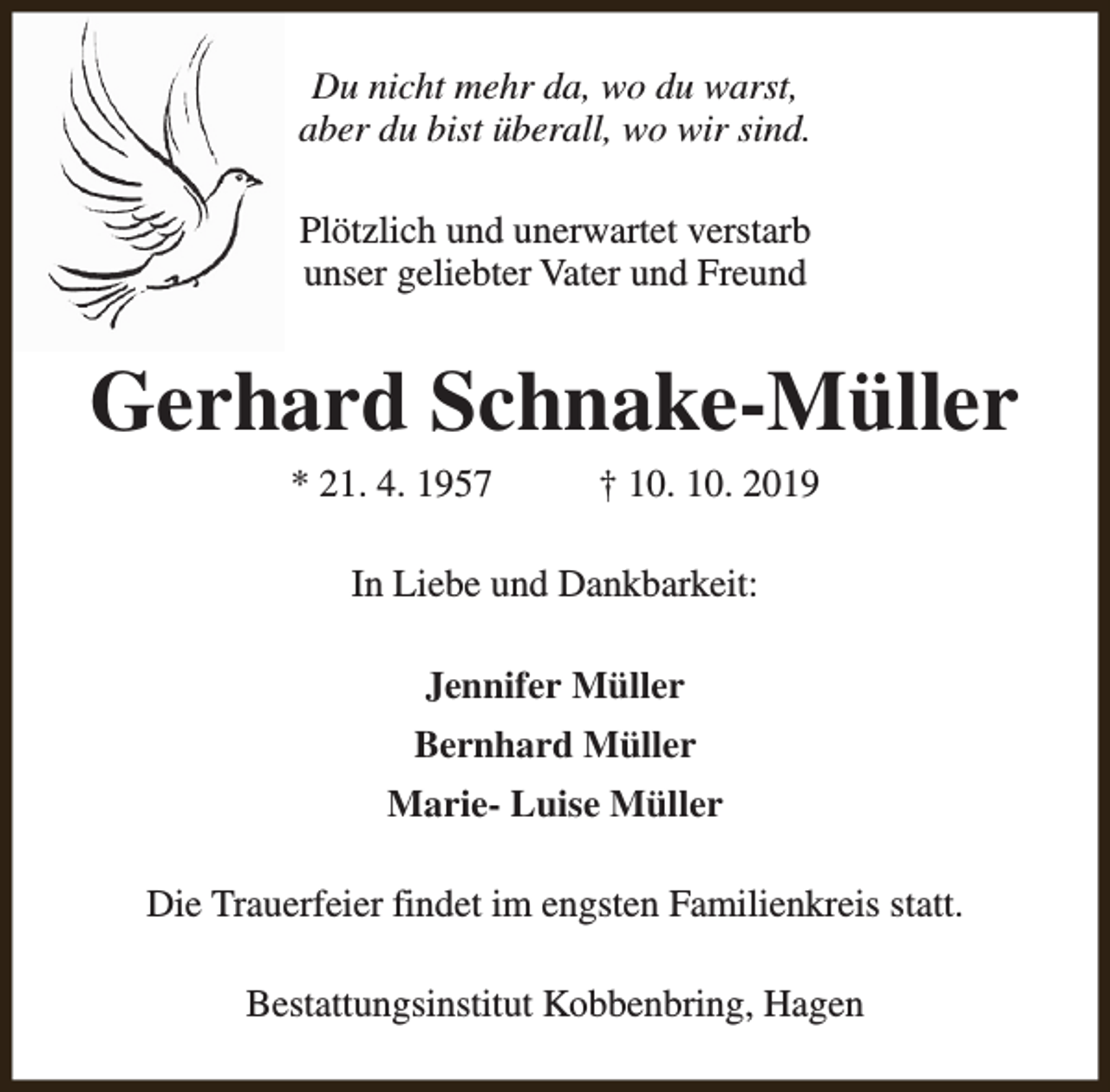 <p>Du nicht mehr da, wo du warst,<br />aber du bist überall, wo wir sind.<br />Plötzlich und unerwartet verstarb<br />unser geliebter Vater und Freund</p><p>Gerhard Schnake-Müller<br />* 21. 4. 1957</p><p>† 10. 10. 2019</p><p>In Liebe und Dankbarkeit:<br />Jennifer Müller<br />Bernhard Müller<br />Marie- Luise Müller<br />Die Trauerfeier findet im engsten Familienkreis statt.<br />Bestattungsinstitut Kobbenbring, Hagen</p>
