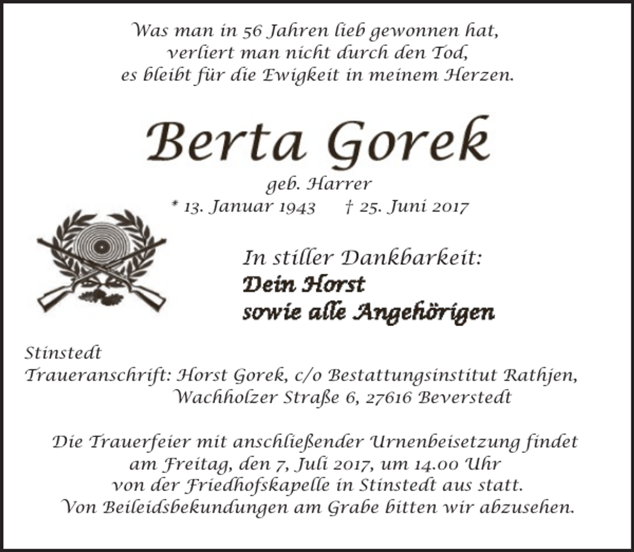 <p>Was man in 56 Jahren lieb gewonnen hat,<br />verliert man nicht durch den Tod,<br />es bleibt für die Ewigkeit in meinem Herzen.</p><p>geb. Harrer<br />* 13. Januar 1943<br />† 25. Juni 2017</p><p>In stiller Dankbarkeit:</p><p>Stinstedt<br />Traueranschrift: Horst Gorek, c/o Bestattungsinstitut Rathjen,<br />Wachholzer Straße 6, 27616 Beverstedt<br />Die Trauerfeier mit anschließender Urnenbeisetzung findet<br />am Freitag, den 7, Juli 2017, um 14.00 Uhr<br />von der Friedhofskapelle in Stinstedt aus statt.<br />Von Beileidsbekundungen am Grabe bitten wir abzusehen.</p>