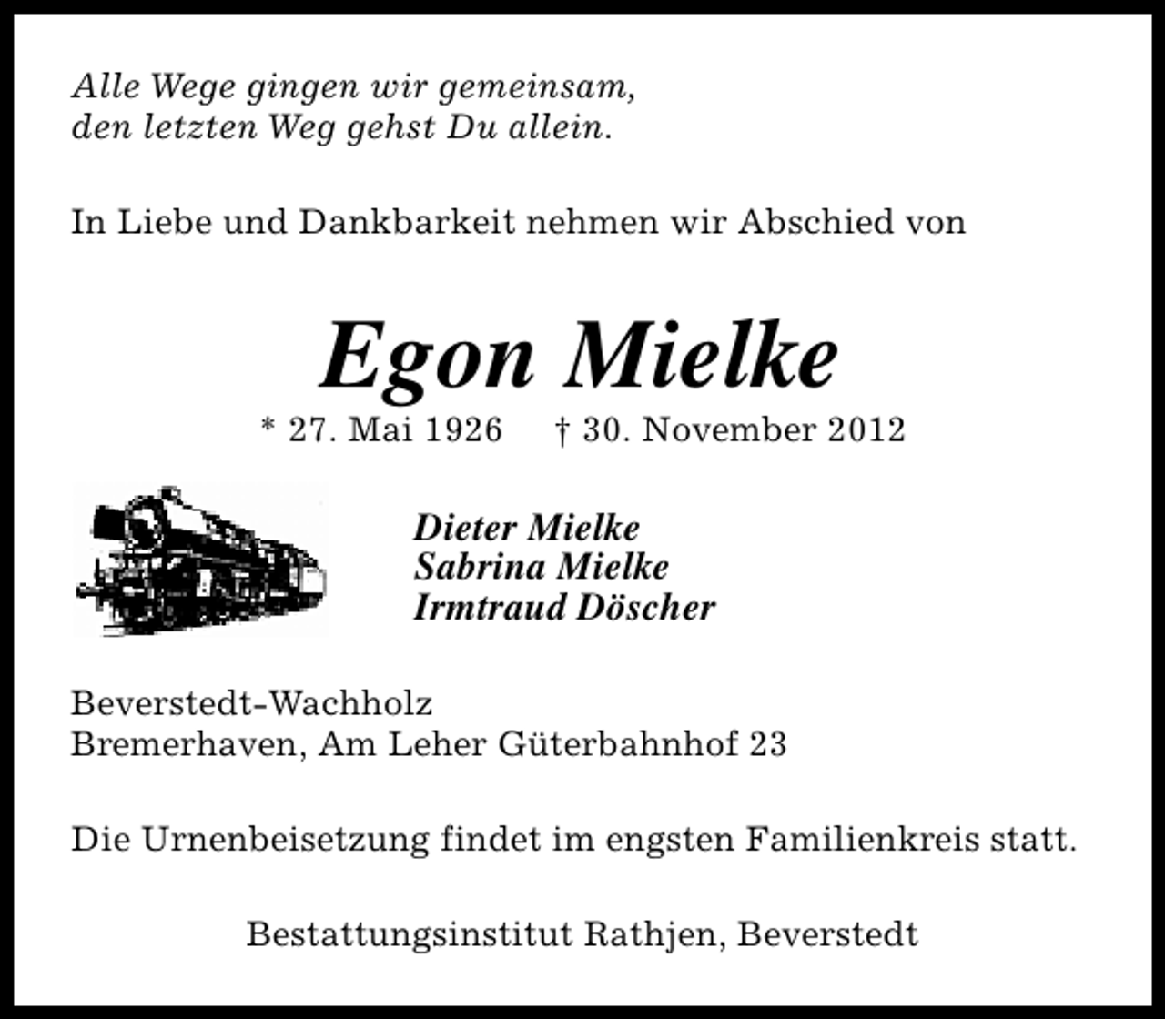 <p>Alle Wege gingen wir gemeinsam,<br />den letzten Weg gehst Du allein.<br />In Liebe und Dankbarkeit nehmen wir Abschied von</p><p>Egon Mielke</p><p>* 27. Mai 1926</p><p>† 30. November 2012</p><p>Dieter Mielke<br />Sabrina Mielke<br />Irmtraud Döscher<br />Beverstedt-Wachholz<br />Bremerhaven, Am Leher Güterbahnhof 23<br />Die Urnenbeisetzung findet im engsten Familienkreis statt.<br />Bestattungsinstitut Rathjen, Beverstedt</p>