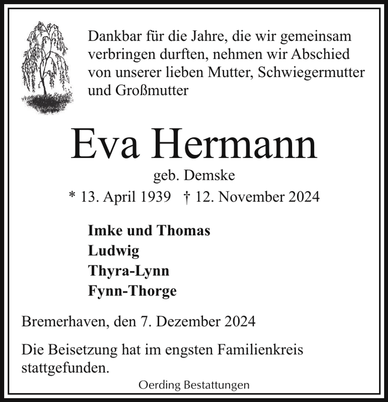 <p>Dankbar für die Jahre, die wir gemeinsam<br />verbringen durften, nehmen wir Abschied<br />von unserer lieben Mutter, Schwiegermutter<br />und Großmutter</p><p>Eva Hermann</p><p>geb. Demske<br />* 13. April 1939 † 12. November 2024<br />Imke und Thomas<br />Ludwig<br />Thyra-Lynn<br />Fynn-Thorge<br />Bremerhaven, den 7. Dezember 2024<br />Die Beisetzung hat im engsten Familienkreis<br />stattgefunden.<br />Oerding Bestattungen</p>