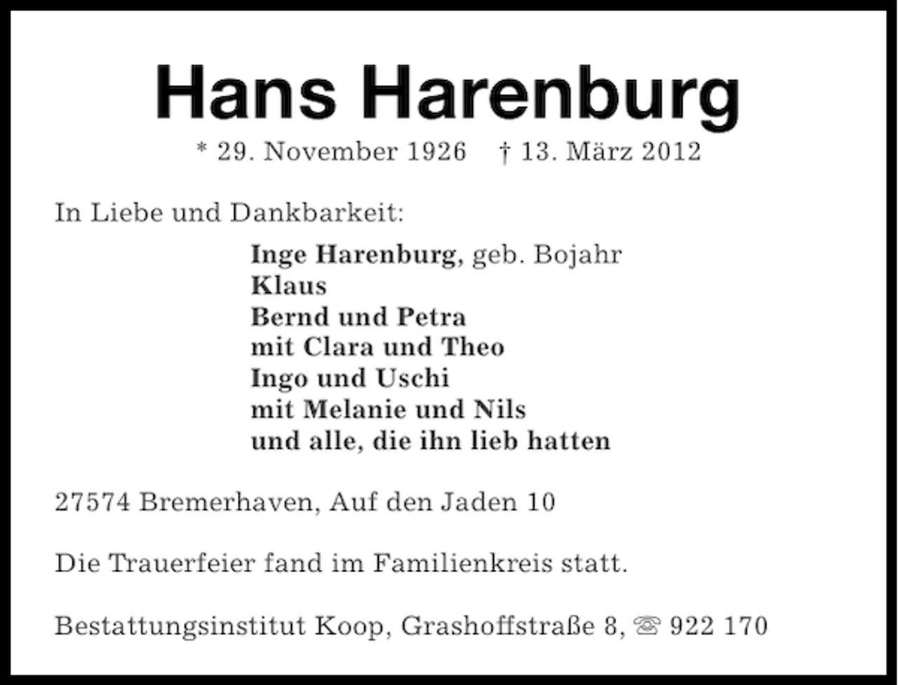 <p>Hans Harenburg<br />* 29. November 1926</p><p>† 13. März 2012</p><p>In Liebe und Dankbarkeit:<br />Inge Harenburg, geb. Bojahr<br />Klaus<br />Bernd und Petra<br />mit Clara und Theo<br />Ingo und Uschi<br />mit Melanie und Nils<br />und alle, die ihn lieb hatten<br />27574 Bremerhaven, Auf den Jaden 10<br />Die Trauerfeier fand im Familienkreis statt.<br />Bestattungsinstitut Koop, Grashoffstraße 8, s 922 170</p>