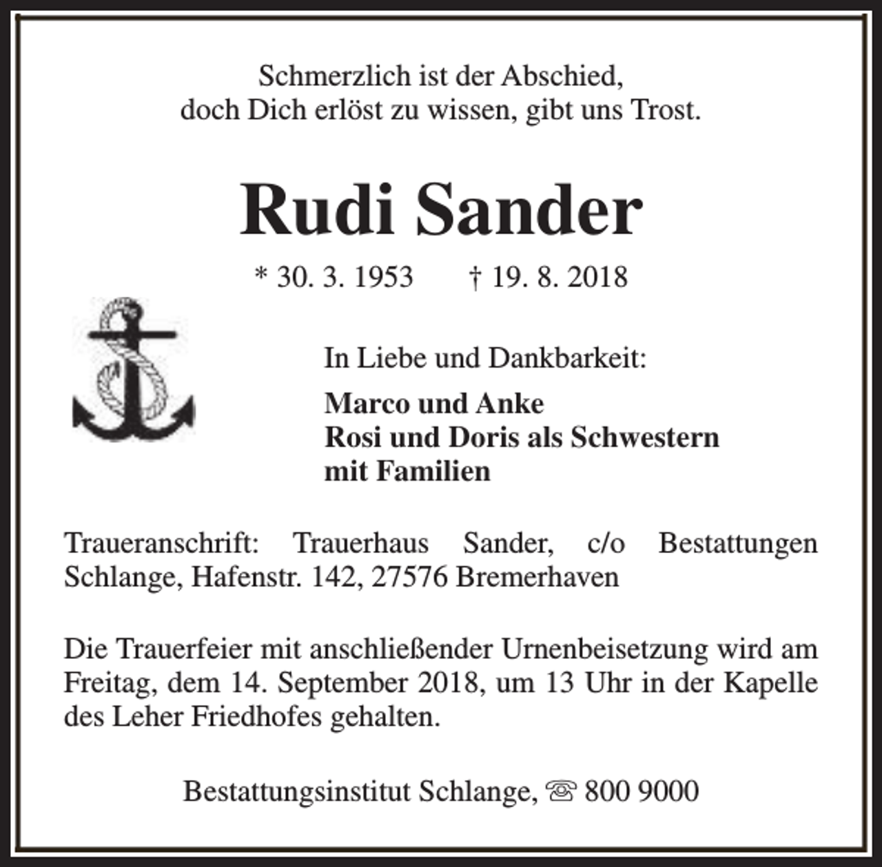 <p>Schmerzlich ist der Abschied,<br />doch Dich erlöst zu wissen, gibt uns Trost.</p><p>Rudi Sander<br />* 30. 3. 1953</p><p>† 19. 8. 2018</p><p>In Liebe und Dankbarkeit:<br />Marco und Anke<br />Rosi und Doris als Schwestern<br />mit Familien<br />Traueranschrift: Trauerhaus Sander, c/o<br />Schlange, Hafenstr. 142, 27576 Bremerhaven</p><p>Bestattungen</p><p>Die Trauerfeier mit anschließender Urnenbeisetzung wird am<br />Freitag, dem 14. September 2018, um 13 Uhr in der Kapelle<br />des Leher Friedhofes gehalten.<br />Bestattungsinstitut Schlange, s 800 9000</p>