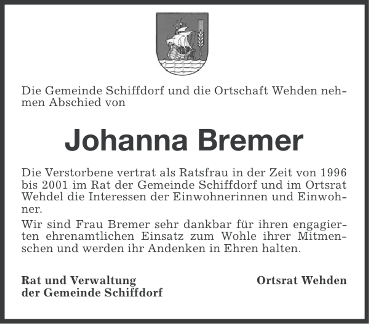 <p>Die Gemeinde Schiffdorf und die Ortschaft Wehden nehmen Abschied von</p><p>Johanna Bremer<br />Die Verstorbene vertrat als Ratsfrau in der Zeit von 1996<br />bis 2001 im Rat der Gemeinde Schiffdorf und im Ortsrat<br />Wehdel die Interessen der Einwohnerinnen und Einwohner.<br />Wir sind Frau Bremer sehr dankbar für ihren engagierten ehrenamtlichen Einsatz zum Wohle ihrer Mitmenschen und werden ihr Andenken in Ehren halten.<br />Rat und Verwaltung<br />der Gemeinde Schiffdorf</p><p>Ortsrat Wehden</p>