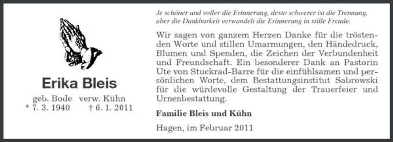 <p>Je schöner und voller die Erinnerung, desto schwerer ist die Trennung, aber die Dankbarkeit verwandelt die Erinnerung in stille Freude.</p><p>Erika Bleis<br />geb. Bode verw. Kühn * 7. 3. 1940 † 6. 1. 2011</p><p>Wir sagen von ganzem Herzen Danke für die tröstenden Worte und stillen Umarmungen, den Händedruck, Blumen und Spenden, die Zeichen der Verbundenheit und Freundschaft. Ein besonderer Dank an Pastorin Ute von Stuckrad-Barre für die einfühlsamen und persönlichen Worte, dem Bestattungsinstitut Sabrowski für die würdevolle Gestaltung der Trauerfeier und Urnenbestattung. Familie Bleis und Kühn Hagen, im Februar 2011</p>