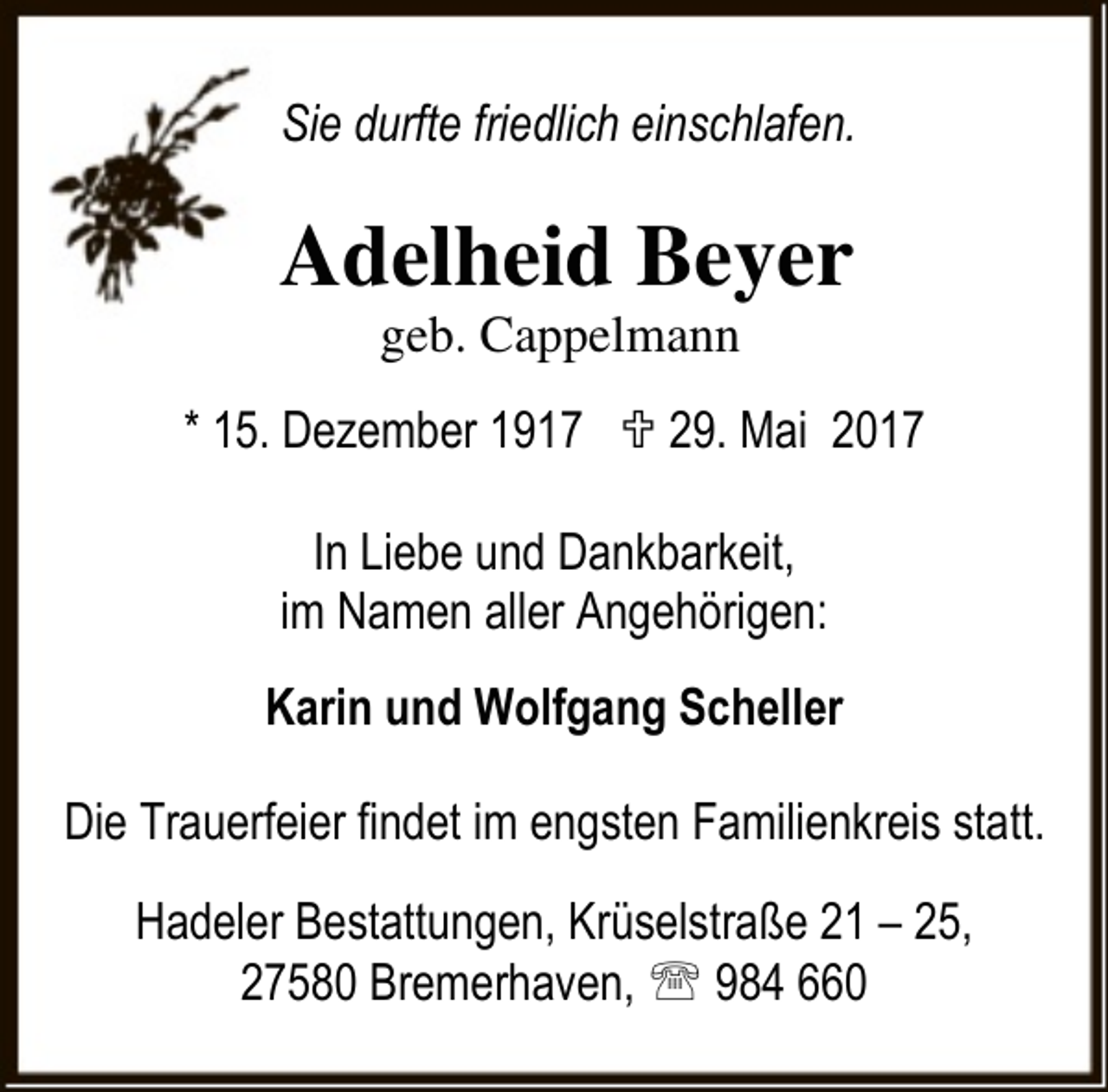 <p>Sie durfte friedlich einschlafen.</p><p>Adelheid Beyer<br />geb. Cappelmann</p><p>* 15. Dezember 1917 ; 29. Mai 2017<br />In Liebe und Dankbarkeit,<br />im Namen aller Angehörigen:<br />Karin und Wolfgang Scheller<br />Die Trauerfeier findet im engsten Familienkreis statt.<br />Hadeler Bestattungen, Krüselstraße 21 – 25,<br />27580 Bremerhaven, ℡ 984 660</p>