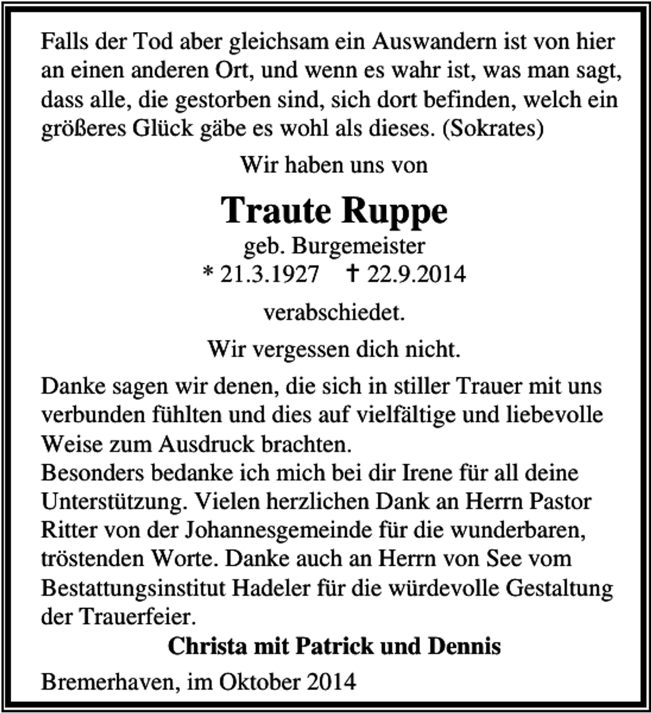 <p>Falls der Tod aber gleichsam ein Auswandern ist von hier<br />an einen anderen Ort, und wenn es wahr ist, was man sagt,<br />dass alle, die gestorben sind, sich dort befinden, welch ein<br />größeres Glück gäbe es wohl als dieses. (Sokrates)<br />Wir haben uns von</p><p>Traute Ruppe</p><p>geb. Burgemeister<br />* 21.3.1927<br />22.9.2014<br />verabschiedet.<br />Wir vergessen dich nicht.<br />Danke sagen wir denen, die sich in stiller Trauer mit uns<br />verbunden fühlten und dies auf vielfältige und liebevolle<br />Weise zum Ausdruck brachten.<br />Besonders bedanke ich mich bei dir Irene für all deine<br />Unterstützung. Vielen herzlichen Dank an Herrn Pastor<br />Ritter von der Johannesgemeinde für die wunderbaren,<br />tröstenden Worte. Danke auch an Herrn von See vom<br />Bestattungsinstitut Hadeler für die würdevolle Gestaltung<br />der Trauerfeier.<br />Christa mit Patrick und Dennis<br />Bremerhaven, im Oktober 2014</p>