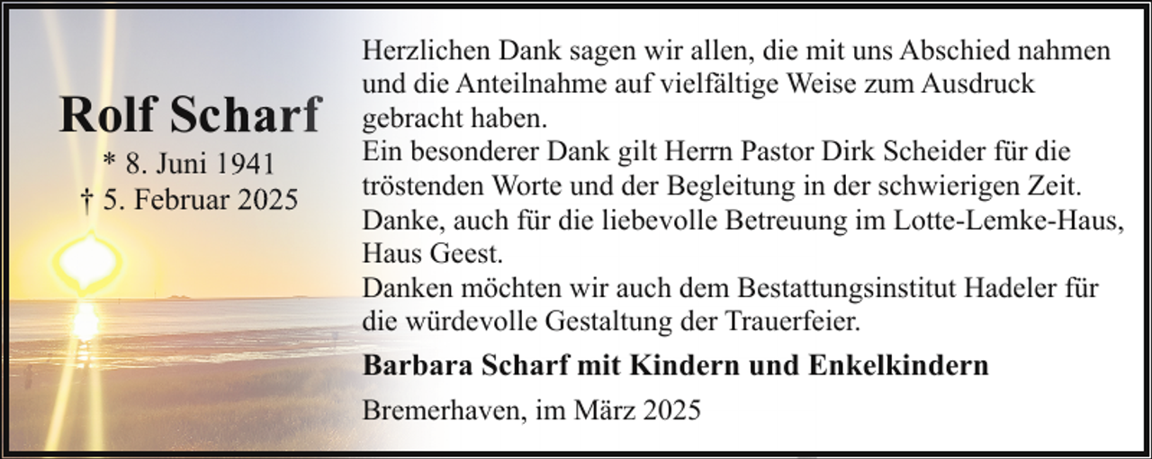 <p>Rolf Sch<br />harf<br />* 8. Juni 11941<br />† 5. Februarr 2025</p>
<p>Herzlichen Dank sagen wir allen, die mit uns Abschied nahmen<br />und die Anteilnahme auf vielfältige Weise zum Ausdruck<br />gebracht haben.<br />Ein besonderer Dank gilt Herrn Pastor Dirk Scheider für die<br />tröstenden Worte und der Begleitung in der schwierigen Zeit.<br />Danke, auch für die liebevolle Betreuung im Lotte-Lemke-Haus,<br />Haus Geest.<br />Danken möchten wir auch dem Bestattungsinstitut Hadeler für<br />die würdevolle Gestaltung der Trauerfeier.</p>
<p>Barbara Scharf mit Kindern und Enkelkindern<br />Bremerhaven, im März 2025</p>
