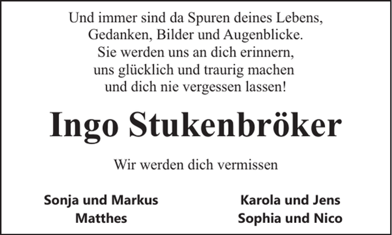 <p>Und immer sind da Spuren deines Lebens,<br />Gedanken, Bilder und Augenblicke.<br />Sie werden uns an dich erinnern,<br />uns glücklich und traurig machen<br />und dich nie vergessen lassen!</p><p>Ingo Stukenbröker<br />Wir werden dich vermissen<br />Sonja und Markus<br />Matthes</p><p>Karola und Jens<br />Sophia und Nico</p>