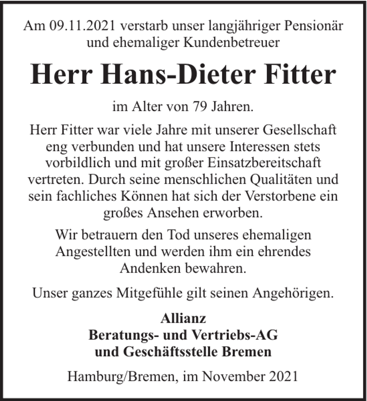 <p>Am 09.11.2021 verstarb unser langjähriger Pensionär<br />und ehemaliger Kundenbetreuer</p><p>Herr Hans-Dieter Fitter<br />im Alter von 79 Jahren.<br />Herr Fitter war viele Jahre mit unserer Gesellschaft<br />eng verbunden und hat unsere Interessen stets<br />vorbildlich und mit großer Einsatzbereitschaft<br />vertreten. Durch seine menschlichen Qualitäten und<br />sein fachliches Können hat sich der Verstorbene ein<br />großes Ansehen erworben.<br />Wir betrauern den Tod unseres ehemaligen<br />Angestellten und werden ihm ein ehrendes<br />Andenken bewahren.<br />Unser ganzes Mitgefühle gilt seinen Angehörigen.<br />Allianz<br />Beratungs- und Vertriebs-AG<br />und Geschäftsstelle Bremen<br />Hamburg/Bremen, im November 2021</p>